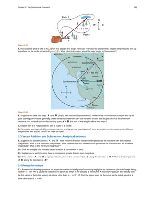 Figure 3.52
5. If an airplane pilot is told to fly 123 km in a straight line to get from San Francisco to Sacramento, explain why he could end up
anywhere on the circle shown in Figure 3.53. What other information would he need to get to Sacramento?
Figure 3.53
6. Suppose you take two steps A and B (that is, two nonzero displacements). Under what circumstances can you end up at
your starting point? More generally, under what circumstances can two nonzero vectors add to give zero? Is the maximum
distance you can end up from the starting point A + B the sum of the lengths of the two steps?
7. Explain why it is not possible to add a scalar to a vector.
8. If you take two steps of different sizes, can you end up at your starting point? More generally, can two vectors with different
magnitudes ever add to zero? Can three or more?
3.3 Vector Addition and Subtraction: Analytical Methods
9. Suppose you add two vectors A and B . What relative direction between them produces the resultant with the greatest
magnitude? What is the maximum magnitude? What relative direction between them produces the resultant with the smallest
magnitude? What is the minimum magnitude?
10. Give an example of a nonzero vector that has a component of zero.
11. Explain why a vector cannot have a component greater than its own magnitude.
12. If the vectors A and B are perpendicular, what is the component of A along the direction of B ? What is the component
of B along the direction of A ?
3.4 Projectile Motion
13. Answer the following questions for projectile motion on level ground assuming negligible air resistance (the initial angle being
neither 0° nor 90° ): (a) Is the velocity ever zero? (b) When is the velocity a minimum? A maximum? (c) Can the velocity ever
be the same as the initial velocity at a time other than at t = 0 ? (d) Can the speed ever be the same as the initial speed at a
time other than at t = 0 ?
Chapter 3 | Two-Dimensional Kinematics 131
 