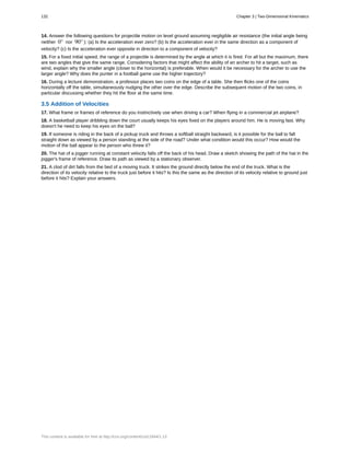14. Answer the following questions for projectile motion on level ground assuming negligible air resistance (the initial angle being
neither 0° nor 90° ): (a) Is the acceleration ever zero? (b) Is the acceleration ever in the same direction as a component of
velocity? (c) Is the acceleration ever opposite in direction to a component of velocity?
15. For a fixed initial speed, the range of a projectile is determined by the angle at which it is fired. For all but the maximum, there
are two angles that give the same range. Considering factors that might affect the ability of an archer to hit a target, such as
wind, explain why the smaller angle (closer to the horizontal) is preferable. When would it be necessary for the archer to use the
larger angle? Why does the punter in a football game use the higher trajectory?
16. During a lecture demonstration, a professor places two coins on the edge of a table. She then flicks one of the coins
horizontally off the table, simultaneously nudging the other over the edge. Describe the subsequent motion of the two coins, in
particular discussing whether they hit the floor at the same time.
3.5 Addition of Velocities
17. What frame or frames of reference do you instinctively use when driving a car? When flying in a commercial jet airplane?
18. A basketball player dribbling down the court usually keeps his eyes fixed on the players around him. He is moving fast. Why
doesn't he need to keep his eyes on the ball?
19. If someone is riding in the back of a pickup truck and throws a softball straight backward, is it possible for the ball to fall
straight down as viewed by a person standing at the side of the road? Under what condition would this occur? How would the
motion of the ball appear to the person who threw it?
20. The hat of a jogger running at constant velocity falls off the back of his head. Draw a sketch showing the path of the hat in the
jogger's frame of reference. Draw its path as viewed by a stationary observer.
21. A clod of dirt falls from the bed of a moving truck. It strikes the ground directly below the end of the truck. What is the
direction of its velocity relative to the truck just before it hits? Is this the same as the direction of its velocity relative to ground just
before it hits? Explain your answers.
132 Chapter 3 | Two-Dimensional Kinematics
This content is available for free at http://cnx.org/content/col11844/1.13
 