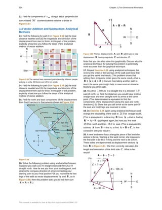 12. Find the components of vtot along a set of perpendicular
axes rotated 30° counterclockwise relative to those in
Figure 3.57.
3.3 Vector Addition and Subtraction: Analytical
Methods
13. Find the following for path C in Figure 3.58: (a) the total
distance traveled and (b) the magnitude and direction of the
displacement from start to finish. In this part of the problem,
explicitly show how you follow the steps of the analytical
method of vector addition.
Figure 3.58 The various lines represent paths taken by different people
walking in a city. All blocks are 120 m on a side.
14. Find the following for path D in Figure 3.58: (a) the total
distance traveled and (b) the magnitude and direction of the
displacement from start to finish. In this part of the problem,
explicitly show how you follow the steps of the analytical
method of vector addition.
15. Find the north and east components of the displacement
from San Francisco to Sacramento shown in Figure 3.59.
Figure 3.59
16. Solve the following problem using analytical techniques:
Suppose you walk 18.0 m straight west and then 25.0 m
straight north. How far are you from your starting point, and
what is the compass direction of a line connecting your
starting point to your final position? (If you represent the two
legs of the walk as vector displacements A and B , as in
Figure 3.60, then this problem asks you to find their sum
R = A + B .)
Figure 3.60 The two displacements A and B add to give a total
displacement R having magnitude R and direction θ .
Note that you can also solve this graphically. Discuss why the
analytical technique for solving this problem is potentially
more accurate than the graphical technique.
17. Repeat Exercise 3.16 using analytical techniques, but
reverse the order of the two legs of the walk and show that
you get the same final result. (This problem shows that
adding them in reverse order gives the same result—that is,
B + A = A + B .) Discuss how taking another path to
reach the same point might help to overcome an obstacle
blocking you other path.
18. You drive 7.50 km in a straight line in a direction 15º
east of north. (a) Find the distances you would have to drive
straight east and then straight north to arrive at the same
point. (This determination is equivalent to find the
components of the displacement along the east and north
directions.) (b) Show that you still arrive at the same point if
the east and north legs are reversed in order.
19. Do Exercise 3.16 again using analytical techniques and
change the second leg of the walk to 25.0 m straight south.
(This is equivalent to subtracting B from A —that is, finding
R′ = A – B ) (b) Repeat again, but now you first walk
25.0 m north and then 18.0 m east. (This is equivalent to
subtract A from B —that is, to find A = B + C . Is that
consistent with your result?)
20. A new landowner has a triangular piece of flat land she
wishes to fence. Starting at the west corner, she measures
the first side to be 80.0 m long and the next to be 105 m.
These sides are represented as displacement vectors A
from B in Figure 3.61. She then correctly calculates the
length and orientation of the third side C . What is her
result?
134 Chapter 3 | Two-Dimensional Kinematics
This content is available for free at http://cnx.org/content/col11844/1.13
 