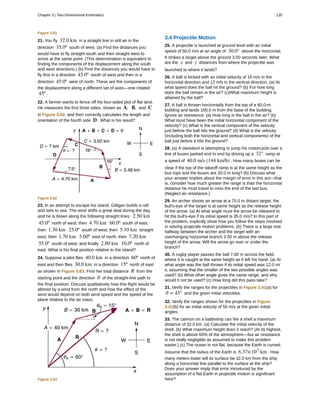 Figure 3.61
21. You fly 32.0 km in a straight line in still air in the
direction 35.0º south of west. (a) Find the distances you
would have to fly straight south and then straight west to
arrive at the same point. (This determination is equivalent to
finding the components of the displacement along the south
and west directions.) (b) Find the distances you would have to
fly first in a direction 45.0º south of west and then in a
direction 45.0º west of north. These are the components of
the displacement along a different set of axes—one rotated
45º .
22. A farmer wants to fence off his four-sided plot of flat land.
He measures the first three sides, shown as A, B, and C
in Figure 3.62, and then correctly calculates the length and
orientation of the fourth side D . What is his result?
Figure 3.62
23. In an attempt to escape his island, Gilligan builds a raft
and sets to sea. The wind shifts a great deal during the day,
and he is blown along the following straight lines: 2.50 km
45.0º north of west; then 4.70 km 60.0º south of east;
then 1.30 km 25.0º south of west; then 5.10 km straight
east; then 1.70 km 5.00º east of north; then 7.20 km
55.0º south of west; and finally 2.80 km 10.0º north of
east. What is his final position relative to the island?
24. Suppose a pilot flies 40.0 km in a direction 60º north of
east and then flies 30.0 km in a direction 15º north of east
as shown in Figure 3.63. Find her total distance R from the
starting point and the direction θ of the straight-line path to
the final position. Discuss qualitatively how this flight would be
altered by a wind from the north and how the effect of the
wind would depend on both wind speed and the speed of the
plane relative to the air mass.
Figure 3.63
3.4 Projectile Motion
25. A projectile is launched at ground level with an initial
speed of 50.0 m/s at an angle of 30.0° above the horizontal.
It strikes a target above the ground 3.00 seconds later. What
are the x and y distances from where the projectile was
launched to where it lands?
26. A ball is kicked with an initial velocity of 16 m/s in the
horizontal direction and 12 m/s in the vertical direction. (a) At
what speed does the ball hit the ground? (b) For how long
does the ball remain in the air? (c)What maximum height is
attained by the ball?
27. A ball is thrown horizontally from the top of a 60.0-m
building and lands 100.0 m from the base of the building.
Ignore air resistance. (a) How long is the ball in the air? (b)
What must have been the initial horizontal component of the
velocity? (c) What is the vertical component of the velocity
just before the ball hits the ground? (d) What is the velocity
(including both the horizontal and vertical components) of the
ball just before it hits the ground?
28. (a) A daredevil is attempting to jump his motorcycle over a
line of buses parked end to end by driving up a 32° ramp at
a speed of 40.0 m/s (144 km/h) . How many buses can he
clear if the top of the takeoff ramp is at the same height as the
bus tops and the buses are 20.0 m long? (b) Discuss what
your answer implies about the margin of error in this act—that
is, consider how much greater the range is than the horizontal
distance he must travel to miss the end of the last bus.
(Neglect air resistance.)
29. An archer shoots an arrow at a 75.0 m distant target; the
bull's-eye of the target is at same height as the release height
of the arrow. (a) At what angle must the arrow be released to
hit the bull's-eye if its initial speed is 35.0 m/s? In this part of
the problem, explicitly show how you follow the steps involved
in solving projectile motion problems. (b) There is a large tree
halfway between the archer and the target with an
overhanging horizontal branch 3.50 m above the release
height of the arrow. Will the arrow go over or under the
branch?
30. A rugby player passes the ball 7.00 m across the field,
where it is caught at the same height as it left his hand. (a) At
what angle was the ball thrown if its initial speed was 12.0 m/
s, assuming that the smaller of the two possible angles was
used? (b) What other angle gives the same range, and why
would it not be used? (c) How long did this pass take?
31. Verify the ranges for the projectiles in Figure 3.41(a) for
θ = 45° and the given initial velocities.
32. Verify the ranges shown for the projectiles in Figure
3.41(b) for an initial velocity of 50 m/s at the given initial
angles.
33. The cannon on a battleship can fire a shell a maximum
distance of 32.0 km. (a) Calculate the initial velocity of the
shell. (b) What maximum height does it reach? (At its highest,
the shell is above 60% of the atmosphere—but air resistance
is not really negligible as assumed to make this problem
easier.) (c) The ocean is not flat, because the Earth is curved.
Assume that the radius of the Earth is 6.37×103
km . How
many meters lower will its surface be 32.0 km from the ship
along a horizontal line parallel to the surface at the ship?
Does your answer imply that error introduced by the
assumption of a flat Earth in projectile motion is significant
here?
Chapter 3 | Two-Dimensional Kinematics 135
 