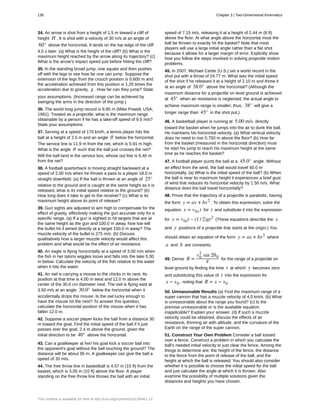 34. An arrow is shot from a height of 1.5 m toward a cliff of
height H . It is shot with a velocity of 30 m/s at an angle of
60° above the horizontal. It lands on the top edge of the cliff
4.0 s later. (a) What is the height of the cliff? (b) What is the
maximum height reached by the arrow along its trajectory? (c)
What is the arrow's impact speed just before hitting the cliff?
35. In the standing broad jump, one squats and then pushes
off with the legs to see how far one can jump. Suppose the
extension of the legs from the crouch position is 0.600 m and
the acceleration achieved from this position is 1.25 times the
acceleration due to gravity, g . How far can they jump? State
your assumptions. (Increased range can be achieved by
swinging the arms in the direction of the jump.)
36. The world long jump record is 8.95 m (Mike Powell, USA,
1991). Treated as a projectile, what is the maximum range
obtainable by a person if he has a take-off speed of 9.5 m/s?
State your assumptions.
37. Serving at a speed of 170 km/h, a tennis player hits the
ball at a height of 2.5 m and an angle θ below the horizontal.
The service line is 11.9 m from the net, which is 0.91 m high.
What is the angle θ such that the ball just crosses the net?
Will the ball land in the service box, whose out line is 6.40 m
from the net?
38. A football quarterback is moving straight backward at a
speed of 2.00 m/s when he throws a pass to a player 18.0 m
straight downfield. (a) If the ball is thrown at an angle of 25°
relative to the ground and is caught at the same height as it is
released, what is its initial speed relative to the ground? (b)
How long does it take to get to the receiver? (c) What is its
maximum height above its point of release?
39. Gun sights are adjusted to aim high to compensate for the
effect of gravity, effectively making the gun accurate only for a
specific range. (a) If a gun is sighted to hit targets that are at
the same height as the gun and 100.0 m away, how low will
the bullet hit if aimed directly at a target 150.0 m away? The
muzzle velocity of the bullet is 275 m/s. (b) Discuss
qualitatively how a larger muzzle velocity would affect this
problem and what would be the effect of air resistance.
40. An eagle is flying horizontally at a speed of 3.00 m/s when
the fish in her talons wiggles loose and falls into the lake 5.00
m below. Calculate the velocity of the fish relative to the water
when it hits the water.
41. An owl is carrying a mouse to the chicks in its nest. Its
position at that time is 4.00 m west and 12.0 m above the
center of the 30.0 cm diameter nest. The owl is flying east at
3.50 m/s at an angle 30.0° below the horizontal when it
accidentally drops the mouse. Is the owl lucky enough to
have the mouse hit the nest? To answer this question,
calculate the horizontal position of the mouse when it has
fallen 12.0 m.
42. Suppose a soccer player kicks the ball from a distance 30
m toward the goal. Find the initial speed of the ball if it just
passes over the goal, 2.4 m above the ground, given the
initial direction to be 40° above the horizontal.
43. Can a goalkeeper at her/ his goal kick a soccer ball into
the opponent's goal without the ball touching the ground? The
distance will be about 95 m. A goalkeeper can give the ball a
speed of 30 m/s.
44. The free throw line in basketball is 4.57 m (15 ft) from the
basket, which is 3.05 m (10 ft) above the floor. A player
standing on the free throw line throws the ball with an initial
speed of 7.15 m/s, releasing it at a height of 2.44 m (8 ft)
above the floor. At what angle above the horizontal must the
ball be thrown to exactly hit the basket? Note that most
players will use a large initial angle rather than a flat shot
because it allows for a larger margin of error. Explicitly show
how you follow the steps involved in solving projectile motion
problems.
45. In 2007, Michael Carter (U.S.) set a world record in the
shot put with a throw of 24.77 m. What was the initial speed
of the shot if he released it at a height of 2.10 m and threw it
at an angle of 38.0° above the horizontal? (Although the
maximum distance for a projectile on level ground is achieved
at 45° when air resistance is neglected, the actual angle to
achieve maximum range is smaller; thus, 38° will give a
longer range than 45° in the shot put.)
46. A basketball player is running at 5.00 m/s directly
toward the basket when he jumps into the air to dunk the ball.
He maintains his horizontal velocity. (a) What vertical velocity
does he need to rise 0.750 m above the floor? (b) How far
from the basket (measured in the horizontal direction) must
he start his jump to reach his maximum height at the same
time as he reaches the basket?
47. A football player punts the ball at a 45.0° angle. Without
an effect from the wind, the ball would travel 60.0 m
horizontally. (a) What is the initial speed of the ball? (b) When
the ball is near its maximum height it experiences a brief gust
of wind that reduces its horizontal velocity by 1.50 m/s. What
distance does the ball travel horizontally?
48. Prove that the trajectory of a projectile is parabolic, having
the form y = ax + bx2
. To obtain this expression, solve the
equation x = v0x t for t and substitute it into the expression
for y = v0yt – (1 / 2)gt2
(These equations describe the x
and y positions of a projectile that starts at the origin.) You
should obtain an equation of the form y = ax + bx2
where
a and b are constants.
49. Derive R =
v0
2
sin 2θ0
g for the range of a projectile on
level ground by finding the time t at which y becomes zero
and substituting this value of t into the expression for
x − x0 , noting that R = x − x0
50. Unreasonable Results (a) Find the maximum range of a
super cannon that has a muzzle velocity of 4.0 km/s. (b) What
is unreasonable about the range you found? (c) Is the
premise unreasonable or is the available equation
inapplicable? Explain your answer. (d) If such a muzzle
velocity could be obtained, discuss the effects of air
resistance, thinning air with altitude, and the curvature of the
Earth on the range of the super cannon.
51. Construct Your Own Problem Consider a ball tossed
over a fence. Construct a problem in which you calculate the
ball's needed initial velocity to just clear the fence. Among the
things to determine are; the height of the fence, the distance
to the fence from the point of release of the ball, and the
height at which the ball is released. You should also consider
whether it is possible to choose the initial speed for the ball
and just calculate the angle at which it is thrown. Also
examine the possibility of multiple solutions given the
distances and heights you have chosen.
136 Chapter 3 | Two-Dimensional Kinematics
This content is available for free at http://cnx.org/content/col11844/1.13
 