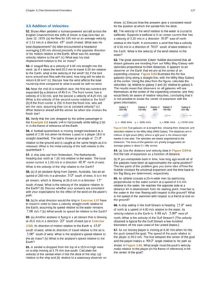 3.5 Addition of Velocities
52. Bryan Allen pedaled a human-powered aircraft across the
English Channel from the cliffs of Dover to Cap Gris-Nez on
June 12, 1979. (a) He flew for 169 min at an average velocity
of 3.53 m/s in a direction 45º south of east. What was his
total displacement? (b) Allen encountered a headwind
averaging 2.00 m/s almost precisely in the opposite direction
of his motion relative to the Earth. What was his average
velocity relative to the air? (c) What was his total
displacement relative to the air mass?
53. A seagull flies at a velocity of 9.00 m/s straight into the
wind. (a) If it takes the bird 20.0 min to travel 6.00 km relative
to the Earth, what is the velocity of the wind? (b) If the bird
turns around and flies with the wind, how long will he take to
return 6.00 km? (c) Discuss how the wind affects the total
round-trip time compared to what it would be with no wind.
54. Near the end of a marathon race, the first two runners are
separated by a distance of 45.0 m. The front runner has a
velocity of 3.50 m/s, and the second a velocity of 4.20 m/s. (a)
What is the velocity of the second runner relative to the first?
(b) If the front runner is 250 m from the finish line, who will
win the race, assuming they run at constant velocity? (c)
What distance ahead will the winner be when she crosses the
finish line?
55. Verify that the coin dropped by the airline passenger in
the Example 3.8 travels 144 m horizontally while falling 1.50
m in the frame of reference of the Earth.
56. A football quarterback is moving straight backward at a
speed of 2.00 m/s when he throws a pass to a player 18.0 m
straight downfield. The ball is thrown at an angle of 25.0º
relative to the ground and is caught at the same height as it is
released. What is the initial velocity of the ball relative to the
quarterback ?
57. A ship sets sail from Rotterdam, The Netherlands,
heading due north at 7.00 m/s relative to the water. The local
ocean current is 1.50 m/s in a direction 40.0º north of east.
What is the velocity of the ship relative to the Earth?
58. (a) A jet airplane flying from Darwin, Australia, has an air
speed of 260 m/s in a direction 5.0º south of west. It is in the
jet stream, which is blowing at 35.0 m/s in a direction 15º
south of east. What is the velocity of the airplane relative to
the Earth? (b) Discuss whether your answers are consistent
with your expectations for the effect of the wind on the plane's
path.
59. (a) In what direction would the ship in Exercise 3.57 have
to travel in order to have a velocity straight north relative to
the Earth, assuming its speed relative to the water remains
7.00 m/s ? (b) What would its speed be relative to the Earth?
60. (a) Another airplane is flying in a jet stream that is blowing
at 45.0 m/s in a direction 20º south of east (as in Exercise
3.58). Its direction of motion relative to the Earth is 45.0º
south of west, while its direction of travel relative to the air is
5.00º south of west. What is the airplane's speed relative to
the air mass? (b) What is the airplane's speed relative to the
Earth?
61. A sandal is dropped from the top of a 15.0-m-high mast
on a ship moving at 1.75 m/s due south. Calculate the
velocity of the sandal when it hits the deck of the ship: (a)
relative to the ship and (b) relative to a stationary observer on
shore. (c) Discuss how the answers give a consistent result
for the position at which the sandal hits the deck.
62. The velocity of the wind relative to the water is crucial to
sailboats. Suppose a sailboat is in an ocean current that has
a velocity of 2.20 m/s in a direction 30.0º east of north
relative to the Earth. It encounters a wind that has a velocity
of 4.50 m/s in a direction of 50.0º south of west relative to
the Earth. What is the velocity of the wind relative to the
water?
63. The great astronomer Edwin Hubble discovered that all
distant galaxies are receding from our Milky Way Galaxy with
velocities proportional to their distances. It appears to an
observer on the Earth that we are at the center of an
expanding universe. Figure 3.64 illustrates this for five
galaxies lying along a straight line, with the Milky Way Galaxy
at the center. Using the data from the figure, calculate the
velocities: (a) relative to galaxy 2 and (b) relative to galaxy 5.
The results mean that observers on all galaxies will see
themselves at the center of the expanding universe, and they
would likely be aware of relative velocities, concluding that it
is not possible to locate the center of expansion with the
given information.
Figure 3.64 Five galaxies on a straight line, showing their distances and
velocities relative to the Milky Way (MW) Galaxy. The distances are in
millions of light years (Mly), where a light year is the distance light
travels in one year. The velocities are nearly proportional to the
distances. The sizes of the galaxies are greatly exaggerated; an
average galaxy is about 0.1 Mly across.
64. (a) Use the distance and velocity data in Figure 3.64 to
find the rate of expansion as a function of distance.
(b) If you extrapolate back in time, how long ago would all of
the galaxies have been at approximately the same position?
The two parts of this problem give you some idea of how the
Hubble constant for universal expansion and the time back to
the Big Bang are determined, respectively.
65. An athlete crosses a 25-m-wide river by swimming
perpendicular to the water current at a speed of 0.5 m/s
relative to the water. He reaches the opposite side at a
distance 40 m downstream from his starting point. How fast is
the water in the river flowing with respect to the ground? What
is the speed of the swimmer with respect to a friend at rest on
the ground?
66. A ship sailing in the Gulf Stream is heading 25.0º west
of north at a speed of 4.00 m/s relative to the water. Its
velocity relative to the Earth is 4.80 m/s 5.00º west of
north. What is the velocity of the Gulf Stream? (The velocity
obtained is typical for the Gulf Stream a few hundred
kilometers off the east coast of the United States.)
67. An ice hockey player is moving at 8.00 m/s when he hits
the puck toward the goal. The speed of the puck relative to
the player is 29.0 m/s. The line between the center of the goal
and the player makes a 90.0º angle relative to his path as
shown in Figure 3.65. What angle must the puck's velocity
make relative to the player (in his frame of reference) to hit
the center of the goal?
Chapter 3 | Two-Dimensional Kinematics 137
 