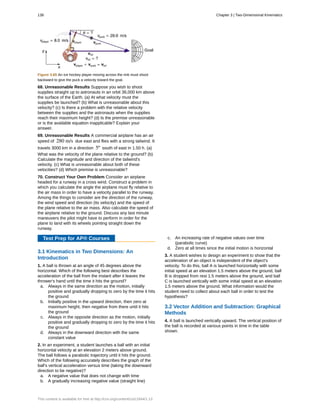 Figure 3.65 An ice hockey player moving across the rink must shoot
backward to give the puck a velocity toward the goal.
68. Unreasonable Results Suppose you wish to shoot
supplies straight up to astronauts in an orbit 36,000 km above
the surface of the Earth. (a) At what velocity must the
supplies be launched? (b) What is unreasonable about this
velocity? (c) Is there a problem with the relative velocity
between the supplies and the astronauts when the supplies
reach their maximum height? (d) Is the premise unreasonable
or is the available equation inapplicable? Explain your
answer.
69. Unreasonable Results A commercial airplane has an air
speed of 280 m/s due east and flies with a strong tailwind. It
travels 3000 km in a direction 5º south of east in 1.50 h. (a)
What was the velocity of the plane relative to the ground? (b)
Calculate the magnitude and direction of the tailwind's
velocity. (c) What is unreasonable about both of these
velocities? (d) Which premise is unreasonable?
70. Construct Your Own Problem Consider an airplane
headed for a runway in a cross wind. Construct a problem in
which you calculate the angle the airplane must fly relative to
the air mass in order to have a velocity parallel to the runway.
Among the things to consider are the direction of the runway,
the wind speed and direction (its velocity) and the speed of
the plane relative to the air mass. Also calculate the speed of
the airplane relative to the ground. Discuss any last minute
maneuvers the pilot might have to perform in order for the
plane to land with its wheels pointing straight down the
runway.
Test Prep for AP® Courses
3.1 Kinematics in Two Dimensions: An
Introduction
1. A ball is thrown at an angle of 45 degrees above the
horizontal. Which of the following best describes the
acceleration of the ball from the instant after it leaves the
thrower's hand until the time it hits the ground?
a. Always in the same direction as the motion, initially
positive and gradually dropping to zero by the time it hits
the ground
b. Initially positive in the upward direction, then zero at
maximum height, then negative from there until it hits
the ground
c. Always in the opposite direction as the motion, initially
positive and gradually dropping to zero by the time it hits
the ground
d. Always in the downward direction with the same
constant value
2. In an experiment, a student launches a ball with an initial
horizontal velocity at an elevation 2 meters above ground.
The ball follows a parabolic trajectory until it hits the ground.
Which of the following accurately describes the graph of the
ball's vertical acceleration versus time (taking the downward
direction to be negative)?
a. A negative value that does not change with time
b. A gradually increasing negative value (straight line)
c. An increasing rate of negative values over time
(parabolic curve)
d. Zero at all times since the initial motion is horizontal
3. A student wishes to design an experiment to show that the
acceleration of an object is independent of the object's
velocity. To do this, ball A is launched horizontally with some
initial speed at an elevation 1.5 meters above the ground, ball
B is dropped from rest 1.5 meters above the ground, and ball
C is launched vertically with some initial speed at an elevation
1.5 meters above the ground. What information would the
student need to collect about each ball in order to test the
hypothesis?
3.2 Vector Addition and Subtraction: Graphical
Methods
4. A ball is launched vertically upward. The vertical position of
the ball is recorded at various points in time in the table
shown.
138 Chapter 3 | Two-Dimensional Kinematics
This content is available for free at http://cnx.org/content/col11844/1.13
 