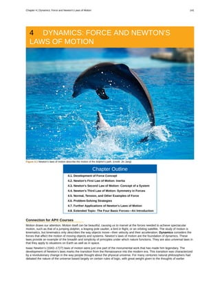 4 DYNAMICS: FORCE AND NEWTON'S
LAWS OF MOTION
Figure 4.1 Newton’s laws of motion describe the motion of the dolphin’s path. (credit: Jin Jang)
Chapter Outline
4.1. Development of Force Concept
4.2. Newton's First Law of Motion: Inertia
4.3. Newton's Second Law of Motion: Concept of a System
4.4. Newton's Third Law of Motion: Symmetry in Forces
4.5. Normal, Tension, and Other Examples of Force
4.6. Problem-Solving Strategies
4.7. Further Applications of Newton's Laws of Motion
4.8. Extended Topic: The Four Basic Forces—An Introduction
Connection for AP® Courses
Motion draws our attention. Motion itself can be beautiful, causing us to marvel at the forces needed to achieve spectacular
motion, such as that of a jumping dolphin, a leaping pole vaulter, a bird in flight, or an orbiting satellite. The study of motion is
kinematics, but kinematics only describes the way objects move—their velocity and their acceleration. Dynamics considers the
forces that affect the motion of moving objects and systems. Newton’s laws of motion are the foundation of dynamics. These
laws provide an example of the breadth and simplicity of principles under which nature functions. They are also universal laws in
that they apply to situations on Earth as well as in space.
Isaac Newton’s (1642–1727) laws of motion were just one part of the monumental work that has made him legendary. The
development of Newton’s laws marks the transition from the Renaissance into the modern era. This transition was characterized
by a revolutionary change in the way people thought about the physical universe. For many centuries natural philosophers had
debated the nature of the universe based largely on certain rules of logic, with great weight given to the thoughts of earlier
Chapter 4 | Dynamics: Force and Newton's Laws of Motion 141
 