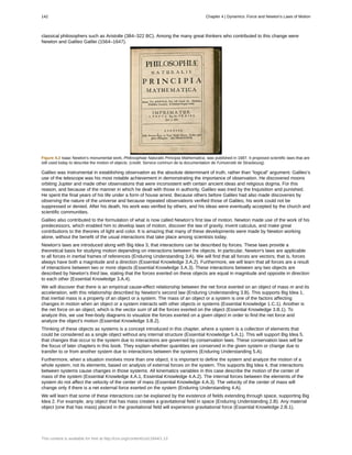 classical philosophers such as Aristotle (384–322 BC). Among the many great thinkers who contributed to this change were
Newton and Galileo Galilei (1564–1647).
Figure 4.2 Isaac Newton’s monumental work, Philosophiae Naturalis Principia Mathematica, was published in 1687. It proposed scientific laws that are
still used today to describe the motion of objects. (credit: Service commun de la documentation de l'Université de Strasbourg)
Galileo was instrumental in establishing observation as the absolute determinant of truth, rather than “logical” argument. Galileo’s
use of the telescope was his most notable achievement in demonstrating the importance of observation. He discovered moons
orbiting Jupiter and made other observations that were inconsistent with certain ancient ideas and religious dogma. For this
reason, and because of the manner in which he dealt with those in authority, Galileo was tried by the Inquisition and punished.
He spent the final years of his life under a form of house arrest. Because others before Galileo had also made discoveries by
observing the nature of the universe and because repeated observations verified those of Galileo, his work could not be
suppressed or denied. After his death, his work was verified by others, and his ideas were eventually accepted by the church and
scientific communities.
Galileo also contributed to the formulation of what is now called Newton’s first law of motion. Newton made use of the work of his
predecessors, which enabled him to develop laws of motion, discover the law of gravity, invent calculus, and make great
contributions to the theories of light and color. It is amazing that many of these developments were made by Newton working
alone, without the benefit of the usual interactions that take place among scientists today.
Newton’s laws are introduced along with Big Idea 3, that interactions can be described by forces. These laws provide a
theoretical basis for studying motion depending on interactions between the objects. In particular, Newton's laws are applicable
to all forces in inertial frames of references (Enduring Understanding 3.A). We will find that all forces are vectors; that is, forces
always have both a magnitude and a direction (Essential Knowledge 3.A.2). Furthermore, we will learn that all forces are a result
of interactions between two or more objects (Essential Knowledge 3.A.3). These interactions between any two objects are
described by Newton's third law, stating that the forces exerted on these objects are equal in magnitude and opposite in direction
to each other (Essential Knowledge 3.A.4).
We will discover that there is an empirical cause-effect relationship between the net force exerted on an object of mass m and its
acceleration, with this relationship described by Newton's second law (Enduring Understanding 3.B). This supports Big Idea 1,
that inertial mass is a property of an object or a system. The mass of an object or a system is one of the factors affecting
changes in motion when an object or a system interacts with other objects or systems (Essential Knowledge 1.C.1). Another is
the net force on an object, which is the vector sum of all the forces exerted on the object (Essential Knowledge 3.B.1). To
analyze this, we use free-body diagrams to visualize the forces exerted on a given object in order to find the net force and
analyze the object's motion (Essential Knowledge 3.B.2).
Thinking of these objects as systems is a concept introduced in this chapter, where a system is a collection of elements that
could be considered as a single object without any internal structure (Essential Knowledge 5.A.1). This will support Big Idea 5,
that changes that occur to the system due to interactions are governed by conservation laws. These conservation laws will be
the focus of later chapters in this book. They explain whether quantities are conserved in the given system or change due to
transfer to or from another system due to interactions between the systems (Enduring Understanding 5.A).
Furthermore, when a situation involves more than one object, it is important to define the system and analyze the motion of a
whole system, not its elements, based on analysis of external forces on the system. This supports Big Idea 4, that interactions
between systems cause changes in those systems. All kinematics variables in this case describe the motion of the center of
mass of the system (Essential Knowledge 4.A.1, Essential Knowledge 4.A.2). The internal forces between the elements of the
system do not affect the velocity of the center of mass (Essential Knowledge 4.A.3). The velocity of the center of mass will
change only if there is a net external force exerted on the system (Enduring Understanding 4.A).
We will learn that some of these interactions can be explained by the existence of fields extending through space, supporting Big
Idea 2. For example, any object that has mass creates a gravitational field in space (Enduring Understanding 2.B). Any material
object (one that has mass) placed in the gravitational field will experience gravitational force (Essential Knowledge 2.B.1).
142 Chapter 4 | Dynamics: Force and Newton's Laws of Motion
This content is available for free at http://cnx.org/content/col11844/1.13
 