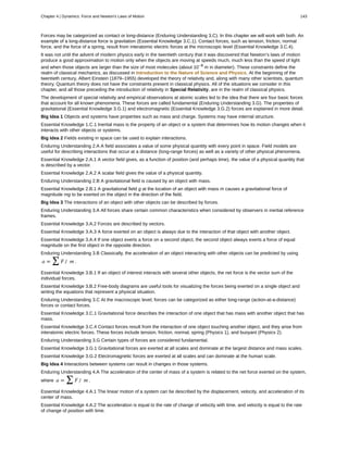 Forces may be categorized as contact or long-distance (Enduring Understanding 3.C). In this chapter we will work with both. An
example of a long-distance force is gravitation (Essential Knowledge 3.C.1). Contact forces, such as tension, friction, normal
force, and the force of a spring, result from interatomic electric forces at the microscopic level (Essential Knowledge 3.C.4).
It was not until the advent of modern physics early in the twentieth century that it was discovered that Newton’s laws of motion
produce a good approximation to motion only when the objects are moving at speeds much, much less than the speed of light
and when those objects are larger than the size of most molecules (about 10–9
m in diameter). These constraints define the
realm of classical mechanics, as discussed in Introduction to the Nature of Science and Physics. At the beginning of the
twentieth century, Albert Einstein (1879–1955) developed the theory of relativity and, along with many other scientists, quantum
theory. Quantum theory does not have the constraints present in classical physics. All of the situations we consider in this
chapter, and all those preceding the introduction of relativity in Special Relativity, are in the realm of classical physics.
The development of special relativity and empirical observations at atomic scales led to the idea that there are four basic forces
that account for all known phenomena. These forces are called fundamental (Enduring Understanding 3.G). The properties of
gravitational (Essential Knowledge 3.G.1) and electromagnetic (Essential Knowledge 3.G.2) forces are explained in more detail.
Big Idea 1 Objects and systems have properties such as mass and charge. Systems may have internal structure.
Essential Knowledge 1.C.1 Inertial mass is the property of an object or a system that determines how its motion changes when it
interacts with other objects or systems.
Big Idea 2 Fields existing in space can be used to explain interactions.
Enduring Understanding 2.A A field associates a value of some physical quantity with every point in space. Field models are
useful for describing interactions that occur at a distance (long-range forces) as well as a variety of other physical phenomena.
Essential Knowledge 2.A.1 A vector field gives, as a function of position (and perhaps time), the value of a physical quantity that
is described by a vector.
Essential Knowledge 2.A.2 A scalar field gives the value of a physical quantity.
Enduring Understanding 2.B A gravitational field is caused by an object with mass.
Essential Knowledge 2.B.1 A gravitational field g at the location of an object with mass m causes a gravitational force of
magnitude mg to be exerted on the object in the direction of the field.
Big Idea 3 The interactions of an object with other objects can be described by forces.
Enduring Understanding 3.A All forces share certain common characteristics when considered by observers in inertial reference
frames.
Essential Knowledge 3.A.2 Forces are described by vectors.
Essential Knowledge 3.A.3 A force exerted on an object is always due to the interaction of that object with another object.
Essential Knowledge 3.A.4 If one object exerts a force on a second object, the second object always exerts a force of equal
magnitude on the first object in the opposite direction.
Enduring Understanding 3.B Classically, the acceleration of an object interacting with other objects can be predicted by using
a = ∑ F / m .
Essential Knowledge 3.B.1 If an object of interest interacts with several other objects, the net force is the vector sum of the
individual forces.
Essential Knowledge 3.B.2 Free-body diagrams are useful tools for visualizing the forces being exerted on a single object and
writing the equations that represent a physical situation.
Enduring Understanding 3.C At the macroscopic level, forces can be categorized as either long-range (action-at-a-distance)
forces or contact forces.
Essential Knowledge 3.C.1 Gravitational force describes the interaction of one object that has mass with another object that has
mass.
Essential Knowledge 3.C.4 Contact forces result from the interaction of one object touching another object, and they arise from
interatomic electric forces. These forces include tension, friction, normal, spring (Physics 1), and buoyant (Physics 2).
Enduring Understanding 3.G Certain types of forces are considered fundamental.
Essential Knowledge 3.G.1 Gravitational forces are exerted at all scales and dominate at the largest distance and mass scales.
Essential Knowledge 3.G.2 Electromagnetic forces are exerted at all scales and can dominate at the human scale.
Big Idea 4 Interactions between systems can result in changes in those systems.
Enduring Understanding 4.A The acceleration of the center of mass of a system is related to the net force exerted on the system,
where a = ∑ F / m .
Essential Knowledge 4.A.1 The linear motion of a system can be described by the displacement, velocity, and acceleration of its
center of mass.
Essential Knowledge 4.A.2 The acceleration is equal to the rate of change of velocity with time, and velocity is equal to the rate
of change of position with time.
Chapter 4 | Dynamics: Force and Newton's Laws of Motion 143
 