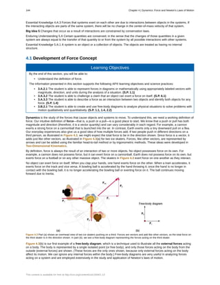 Essential Knowledge 4.A.3 Forces that systems exert on each other are due to interactions between objects in the systems. If
the interacting objects are parts of the same system, there will be no change in the center-of-mass velocity of that system.
Big Idea 5 Changes that occur as a result of interactions are constrained by conservation laws.
Enduring Understanding 5.A Certain quantities are conserved, in the sense that the changes of those quantities in a given
system are always equal to the transfer of that quantity to or from the system by all possible interactions with other systems.
Essential Knowledge 5.A.1 A system is an object or a collection of objects. The objects are treated as having no internal
structure.
4.1 Development of Force Concept
Learning Objectives
By the end of this section, you will be able to:
• Understand the definition of force.
The information presented in this section supports the following AP® learning objectives and science practices:
• 3.A.2.1 The student is able to represent forces in diagrams or mathematically using appropriately labeled vectors with
magnitude, direction, and units during the analysis of a situation. (S.P. 1.1)
• 3.A.3.2 The student is able to challenge a claim that an object can exert a force on itself. (S.P. 6.1)
• 3.A.3.3 The student is able to describe a force as an interaction between two objects and identify both objects for any
force. (S.P. 1.4)
• 3.B.2.1 The student is able to create and use free-body diagrams to analyze physical situations to solve problems with
motion qualitatively and quantitatively. (S.P. 1.1, 1.4, 2.2)
Dynamics is the study of the forces that cause objects and systems to move. To understand this, we need a working definition of
force. Our intuitive definition of force—that is, a push or a pull—is a good place to start. We know that a push or pull has both
magnitude and direction (therefore, it is a vector quantity) and can vary considerably in each regard. For example, a cannon
exerts a strong force on a cannonball that is launched into the air. In contrast, Earth exerts only a tiny downward pull on a flea.
Our everyday experiences also give us a good idea of how multiple forces add. If two people push in different directions on a
third person, as illustrated in Figure 4.3, we might expect the total force to be in the direction shown. Since force is a vector, it
adds just like other vectors, as illustrated in Figure 4.3(a) for two ice skaters. Forces, like other vectors, are represented by
arrows and can be added using the familiar head-to-tail method or by trigonometric methods. These ideas were developed in
Two-Dimensional Kinematics.
By definition, force is always the result of an interaction of two or more objects. No object possesses force on its own. For
example, a cannon does not possess force, but it can exert force on a cannonball. Earth does not possess force on its own, but
exerts force on a football or on any other massive object. The skaters in Figure 4.3 exert force on one another as they interact.
No object can exert force on itself. When you clap your hands, one hand exerts force on the other. When a train accelerates, it
exerts force on the track and vice versa. A bowling ball is accelerated by the hand throwing it; once the hand is no longer in
contact with the bowling ball, it is no longer accelerating the bowling ball or exerting force on it. The ball continues moving
forward due to inertia.
Figure 4.3 Part (a) shows an overhead view of two ice skaters pushing on a third. Forces are vectors and add like other vectors, so the total force on
the third skater is in the direction shown. In part (b), we see a free-body diagram representing the forces acting on the third skater.
Figure 4.3(b) is our first example of a free-body diagram, which is a technique used to illustrate all the external forces acting
on a body. The body is represented by a single isolated point (or free body), and only those forces acting on the body from the
outside (external forces) are shown. (These forces are the only ones shown, because only external forces acting on the body
affect its motion. We can ignore any internal forces within the body.) Free-body diagrams are very useful in analyzing forces
acting on a system and are employed extensively in the study and application of Newton’s laws of motion.
144 Chapter 4 | Dynamics: Force and Newton's Laws of Motion
This content is available for free at http://cnx.org/content/col11844/1.13
 