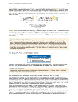 A more quantitative definition of force can be based on some standard force, just as distance is measured in units relative to a
standard distance. One possibility is to stretch a spring a certain fixed distance, as illustrated in Figure 4.4, and use the force it
exerts to pull itself back to its relaxed shape—called a restoring force—as a standard. The magnitude of all other forces can be
stated as multiples of this standard unit of force. Many other possibilities exist for standard forces. (One that we will encounter in
Magnetism is the magnetic force between two wires carrying electric current.) Some alternative definitions of force will be given
later in this chapter.
Figure 4.4 The force exerted by a stretched spring can be used as a standard unit of force. (a) This spring has a length x when undistorted. (b) When
stretched a distance Δx , the spring exerts a restoring force, Frestore , which is reproducible. (c) A spring scale is one device that uses a spring to
measure force. The force Frestore is exerted on whatever is attached to the hook. Here Frestore has a magnitude of 6 units in the force standard
being employed.
Take-Home Experiment: Force Standards
To investigate force standards and cause and effect, get two identical rubber bands. Hang one rubber band vertically on a
hook. Find a small household item that could be attached to the rubber band using a paper clip, and use this item as a
weight to investigate the stretch of the rubber band. Measure the amount of stretch produced in the rubber band with one,
two, and four of these (identical) items suspended from the rubber band. What is the relationship between the number of
items and the amount of stretch? How large a stretch would you expect for the same number of items suspended from two
rubber bands? What happens to the amount of stretch of the rubber band (with the weights attached) if the weights are also
pushed to the side with a pencil?
4.2 Newton's First Law of Motion: Inertia
Learning Objectives
By the end of this section, you will be able to:
• Define mass and inertia.
• Understand Newton's first law of motion.
Experience suggests that an object at rest will remain at rest if left alone, and that an object in motion tends to slow down and
stop unless some effort is made to keep it moving. What Newton’s first law of motion states, however, is the following:
Newton’s First Law of Motion
There exists an inertial frame of reference such that a body at rest remains at rest, or, if in motion, remains in motion at a
constant velocity unless acted on by a net external force.
Note the repeated use of the verb “remains.” We can think of this law as preserving the status quo of motion.
The first law of motion postulates the existence of at least one frame of reference which we call an inertial reference frame,
relative to which the motion of an object not subject to forces is a straight line at a constant speed. An inertial reference frame is
any reference frame that is not itself accelerating. A car traveling at constant velocity is an inertial reference frame. A car slowing
down for a stoplight, or speeding up after the light turns green, will be accelerating and is not an inertial reference frame. Finally,
when the car goes around a turn, which is due to an acceleration changing the direction of the velocity vector, it is not an inertial
reference frame. Note that Newton’s laws of motion are only valid for inertial reference frames.
Rather than contradicting our experience, Newton’s first law of motion states that there must be a cause (which is a net
external force) for there to be any change in velocity (either a change in magnitude or direction) in an inertial reference frame.
We will define net external force in the next section. An object sliding across a table or floor slows down due to the net force of
friction acting on the object. If friction disappeared, would the object still slow down?
The idea of cause and effect is crucial in accurately describing what happens in various situations. For example, consider what
happens to an object sliding along a rough horizontal surface. The object quickly grinds to a halt. If we spray the surface with
talcum powder to make the surface smoother, the object slides farther. If we make the surface even smoother by rubbing
Chapter 4 | Dynamics: Force and Newton's Laws of Motion 145
 