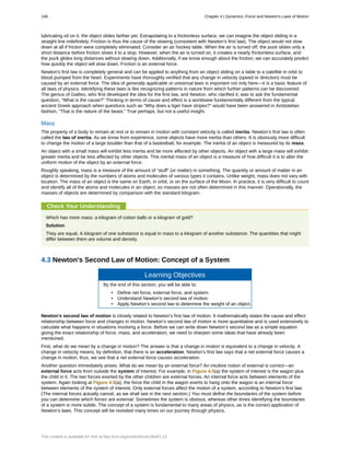 lubricating oil on it, the object slides farther yet. Extrapolating to a frictionless surface, we can imagine the object sliding in a
straight line indefinitely. Friction is thus the cause of the slowing (consistent with Newton’s first law). The object would not slow
down at all if friction were completely eliminated. Consider an air hockey table. When the air is turned off, the puck slides only a
short distance before friction slows it to a stop. However, when the air is turned on, it creates a nearly frictionless surface, and
the puck glides long distances without slowing down. Additionally, if we know enough about the friction, we can accurately predict
how quickly the object will slow down. Friction is an external force.
Newton’s first law is completely general and can be applied to anything from an object sliding on a table to a satellite in orbit to
blood pumped from the heart. Experiments have thoroughly verified that any change in velocity (speed or direction) must be
caused by an external force. The idea of generally applicable or universal laws is important not only here—it is a basic feature of
all laws of physics. Identifying these laws is like recognizing patterns in nature from which further patterns can be discovered.
The genius of Galileo, who first developed the idea for the first law, and Newton, who clarified it, was to ask the fundamental
question, “What is the cause?” Thinking in terms of cause and effect is a worldview fundamentally different from the typical
ancient Greek approach when questions such as “Why does a tiger have stripes?” would have been answered in Aristotelian
fashion, “That is the nature of the beast.” True perhaps, but not a useful insight.
Mass
The property of a body to remain at rest or to remain in motion with constant velocity is called inertia. Newton’s first law is often
called the law of inertia. As we know from experience, some objects have more inertia than others. It is obviously more difficult
to change the motion of a large boulder than that of a basketball, for example. The inertia of an object is measured by its mass.
An object with a small mass will exhibit less inertia and be more affected by other objects. An object with a large mass will exhibit
greater inertia and be less affected by other objects. This inertial mass of an object is a measure of how difficult it is to alter the
uniform motion of the object by an external force.
Roughly speaking, mass is a measure of the amount of “stuff” (or matter) in something. The quantity or amount of matter in an
object is determined by the numbers of atoms and molecules of various types it contains. Unlike weight, mass does not vary with
location. The mass of an object is the same on Earth, in orbit, or on the surface of the Moon. In practice, it is very difficult to count
and identify all of the atoms and molecules in an object, so masses are not often determined in this manner. Operationally, the
masses of objects are determined by comparison with the standard kilogram.
Check Your Understanding
Which has more mass: a kilogram of cotton balls or a kilogram of gold?
Solution
They are equal. A kilogram of one substance is equal in mass to a kilogram of another substance. The quantities that might
differ between them are volume and density.
4.3 Newton's Second Law of Motion: Concept of a System
Learning Objectives
By the end of this section, you will be able to:
• Define net force, external force, and system.
• Understand Newton’s second law of motion.
• Apply Newton’s second law to determine the weight of an object.
Newton’s second law of motion is closely related to Newton’s first law of motion. It mathematically states the cause and effect
relationship between force and changes in motion. Newton’s second law of motion is more quantitative and is used extensively to
calculate what happens in situations involving a force. Before we can write down Newton’s second law as a simple equation
giving the exact relationship of force, mass, and acceleration, we need to sharpen some ideas that have already been
mentioned.
First, what do we mean by a change in motion? The answer is that a change in motion is equivalent to a change in velocity. A
change in velocity means, by definition, that there is an acceleration. Newton’s first law says that a net external force causes a
change in motion; thus, we see that a net external force causes acceleration.
Another question immediately arises. What do we mean by an external force? An intuitive notion of external is correct—an
external force acts from outside the system of interest. For example, in Figure 4.5(a) the system of interest is the wagon plus
the child in it. The two forces exerted by the other children are external forces. An internal force acts between elements of the
system. Again looking at Figure 4.5(a), the force the child in the wagon exerts to hang onto the wagon is an internal force
between elements of the system of interest. Only external forces affect the motion of a system, according to Newton’s first law.
(The internal forces actually cancel, as we shall see in the next section.) You must define the boundaries of the system before
you can determine which forces are external. Sometimes the system is obvious, whereas other times identifying the boundaries
of a system is more subtle. The concept of a system is fundamental to many areas of physics, as is the correct application of
Newton’s laws. This concept will be revisited many times on our journey through physics.
146 Chapter 4 | Dynamics: Force and Newton's Laws of Motion
This content is available for free at http://cnx.org/content/col11844/1.13
 