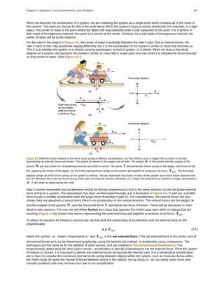 When we describe the acceleration of a system, we are modeling the system as a single point which contains all of the mass of
that system. The point we choose for this is the point about which the system’s mass is evenly distributed. For example, in a rigid
object, this center of mass is the point where the object will stay balanced even if only supported at this point. For a sphere or
disk made of homogenous material, this point is of course at the center. Similarly, for a rod made of homogenous material, the
center of mass will be at the midpoint.
For the rider in the wagon in Figure 4.5, the center of mass is probably between the rider’s hips. Due to internal forces, the
rider’s hand or hair may accelerate slightly differently, but it is the acceleration of the system’s center of mass that interests us.
This is true whether the system is a vehicle carrying passengers, a bowl of grapes, or a planet. When we draw a free-body
diagram of a system, we represent the system’s center of mass with a single point and use vectors to indicate the forces exerted
on that center of mass. (See Figure 4.5.)
Figure 4.5 Different forces exerted on the same mass produce different accelerations. (a) Two children push a wagon with a child in it. Arrows
representing all external forces are shown. The system of interest is the wagon and its rider. The weight w of the system and the support of the
ground N are also shown for completeness and are assumed to cancel. The vector f represents the friction acting on the wagon, and it acts to the
left, opposing the motion of the wagon. (b) All of the external forces acting on the system add together to produce a net force, Fnet . The free-body
diagram shows all of the forces acting on the system of interest. The dot represents the center of mass of the system. Each force vector extends from
this dot. Because there are two forces acting to the right, we draw the vectors collinearly. (c) A larger net external force produces a larger acceleration (
a′ > a ) when an adult pushes the child.
Now, it seems reasonable that acceleration should be directly proportional to and in the same direction as the net (total) external
force acting on a system. This assumption has been verified experimentally and is illustrated in Figure 4.5. In part (a), a smaller
force causes a smaller acceleration than the larger force illustrated in part (c). For completeness, the vertical forces are also
shown; they are assumed to cancel since there is no acceleration in the vertical direction. The vertical forces are the weight w
and the support of the ground N , and the horizontal force f represents the force of friction. These will be discussed in more
detail in later sections. For now, we will define friction as a force that opposes the motion past each other of objects that are
touching. Figure 4.5(b) shows how vectors representing the external forces add together to produce a net force, Fnet .
To obtain an equation for Newton’s second law, we first write the relationship of acceleration and net external force as the
proportionality
(4.1)a ∝ Fnet ,
where the symbol ∝ means “proportional to,” and Fnet is the net external force. (The net external force is the vector sum of
all external forces and can be determined graphically, using the head-to-tail method, or analytically, using components. The
techniques are the same as for the addition of other vectors, and are covered in Two-Dimensional Kinematics.) This
proportionality states what we have said in words—acceleration is directly proportional to the net external force. Once the system
of interest is chosen, it is important to identify the external forces and ignore the internal ones. It is a tremendous simplification
not to have to consider the numerous internal forces acting between objects within the system, such as muscular forces within
the child’s body, let alone the myriad of forces between atoms in the objects, but by doing so, we can easily solve some very
complex problems with only minimal error due to our simplification
Chapter 4 | Dynamics: Force and Newton's Laws of Motion 147
 
