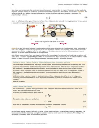 Now, it also seems reasonable that acceleration should be inversely proportional to the mass of the system. In other words, the
larger the mass (the inertia), the smaller the acceleration produced by a given force. And indeed, as illustrated in Figure 4.6, the
same net external force applied to a car produces a much smaller acceleration than when applied to a basketball. The
proportionality is written as
(4.2)
a ∝ 1
m
where m is the mass of the system. Experiments have shown that acceleration is exactly inversely proportional to mass, just as
it is exactly linearly proportional to the net external force.
Figure 4.6 The same force exerted on systems of different masses produces different accelerations. (a) A basketball player pushes on a basketball to
make a pass. (The effect of gravity on the ball is ignored.) (b) The same player exerts an identical force on a stalled SUV and produces a far smaller
acceleration (even if friction is negligible). (c) The free-body diagrams are identical, permitting direct comparison of the two situations. A series of
patterns for the free-body diagram will emerge as you do more problems.
Both of these proportionalities have been experimentally verified repeatedly and consistently, for a broad range of systems and
scales. Thus, it has been experimentally found that the acceleration of an object depends only on the net external force and the
mass of the object. Combining the two proportionalities just given yields Newton's second law of motion.
Applying the Science Practices: Testing the Relationship Between Mass, Acceleration, and Force
Plan three simple experiments using objects you have at home to test relationships between mass, acceleration, and force.
(a) Design an experiment to test the relationship between mass and acceleration. What will be the independent variable in
your experiment? What will be the dependent variable? What controls will you put in place to ensure force is constant?
(b) Design a similar experiment to test the relationship between mass and force. What will be the independent variable in
your experiment? What will be the dependent variable? What controls will you put in place to ensure acceleration is
constant?
(c) Design a similar experiment to test the relationship between force and acceleration. What will be the independent
variable in your experiment? What will be the dependent variable? Will you have any trouble ensuring that the mass is
constant?
What did you learn?
Newton’s Second Law of Motion
The acceleration of a system is directly proportional to and in the same direction as the net external force acting on the
system, and inversely proportional to its mass.
In equation form, Newton’s second law of motion is
(4.3)
a =
Fnet
m .
This is often written in the more familiar form
(4.4)Fnet = ma.
When only the magnitude of force and acceleration are considered, this equation is simply
(4.5)Fnet = ma.
Although these last two equations are really the same, the first gives more insight into what Newton’s second law means. The
law is a cause and effect relationship among three quantities that is not simply based on their definitions. The validity of the
second law is completely based on experimental verification.
148 Chapter 4 | Dynamics: Force and Newton's Laws of Motion
This content is available for free at http://cnx.org/content/col11844/1.13
 