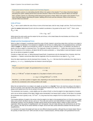 Applying the Science Practices: Systems and Free-Body Diagrams
First, consider a person on a sled sliding downhill. What is the system in this situation? Try to draw a free-body diagram
describing this system, labeling all the forces and their directions. Which of the forces are internal? Which are external?
Next, consider a person on a sled being pushed along level ground by a friend. What is the system in this situation? Try to
draw a free-body diagram describing this system, labelling all the forces and their directions. Which of the forces are
internal? Which are external?
Units of Force
Fnet = ma is used to define the units of force in terms of the three basic units for mass, length, and time. The SI unit of force is
called the newton (abbreviated N) and is the force needed to accelerate a 1-kg system at the rate of 1m/s2
. That is, since
Fnet = ma ,
(4.6)1 N = 1 kg ⋅ m/s2
.
While almost the entire world uses the newton for the unit of force, in the United States the most familiar unit of force is the
pound (lb), where 1 N = 0.225 lb.
Weight and the Gravitational Force
When an object is dropped, it accelerates toward the center of Earth. Newton’s second law states that a net force on an object is
responsible for its acceleration. If air resistance is negligible, the net force on a falling object is the gravitational force, commonly
called its weight w . Weight can be denoted as a vector w because it has a direction; down is, by definition, the direction of
gravity, and hence weight is a downward force. The magnitude of weight is denoted as w . Galileo was instrumental in showing
that, in the absence of air resistance, all objects fall with the same acceleration g . Using Galileo’s result and Newton’s second
law, we can derive an equation for weight.
Consider an object with mass m falling downward toward Earth. It experiences only the downward force of gravity, which has
magnitude w . Newton’s second law states that the magnitude of the net external force on an object is Fnet = ma .
Since the object experiences only the downward force of gravity, Fnet = w . We know that the acceleration of an object due to
gravity is g , or a = g . Substituting these into Newton’s second law gives
Weight
This is the equation for weight—the gravitational force on a mass m :
(4.7)w = mg.
Since g = 9.80 m/s2
on Earth, the weight of a 1.0 kg object on Earth is 9.8 N, as we see:
(4.8)w = mg = (1.0 kg)(9.80 m/s2
) = 9.8 N.
Recall that g can take a positive or negative value, depending on the positive direction in the coordinate system. Be sure to
take this into consideration when solving problems with weight.
When the net external force on an object is its weight, we say that it is in free-fall. That is, the only force acting on the object is
the force of gravity. In the real world, when objects fall downward toward Earth, they are never truly in free-fall because there is
always some upward force from the air acting on the object.
The acceleration due to gravity g varies slightly over the surface of Earth, so that the weight of an object depends on location
and is not an intrinsic property of the object. Weight varies dramatically if one leaves Earth’s surface. On the Moon, for example,
the acceleration due to gravity is only 1.67 m/s2
. A 1.0-kg mass thus has a weight of 9.8 N on Earth and only about 1.7 N on
the Moon.
The broadest definition of weight in this sense is that the weight of an object is the gravitational force on it from the nearest large
body, such as Earth, the Moon, the Sun, and so on. This is the most common and useful definition of weight in physics. It differs
dramatically, however, from the definition of weight used by NASA and the popular media in relation to space travel and
exploration. When they speak of “weightlessness” and “microgravity,” they are really referring to the phenomenon we call “free-
fall” in physics. We shall use the above definition of weight, and we will make careful distinctions between free-fall and actual
weightlessness.
It is important to be aware that weight and mass are very different physical quantities, although they are closely related. Mass is
the quantity of matter (how much “stuff”) and does not vary in classical physics, whereas weight is the gravitational force and
Chapter 4 | Dynamics: Force and Newton's Laws of Motion 149
 