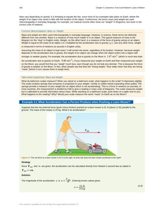 does vary depending on gravity. It is tempting to equate the two, since most of our examples take place on Earth, where the
weight of an object only varies a little with the location of the object. Furthermore, the terms mass and weight are used
interchangeably in everyday language; for example, our medical records often show our “weight” in kilograms, but never in the
correct units of newtons.
Common Misconceptions: Mass vs. Weight
Mass and weight are often used interchangeably in everyday language. However, in science, these terms are distinctly
different from one another. Mass is a measure of how much matter is in an object. The typical measure of mass is the
kilogram (or the “slug” in English units). Weight, on the other hand, is a measure of the force of gravity acting on an object.
Weight is equal to the mass of an object ( m ) multiplied by the acceleration due to gravity ( g ). Like any other force, weight
is measured in terms of newtons (or pounds in English units).
Assuming the mass of an object is kept intact, it will remain the same, regardless of its location. However, because weight
depends on the acceleration due to gravity, the weight of an object can change when the object enters into a region with
stronger or weaker gravity. For example, the acceleration due to gravity on the Moon is 1.67 m/s2
(which is much less than
the acceleration due to gravity on Earth, 9.80 m/s2
). If you measured your weight on Earth and then measured your weight
on the Moon, you would find that you “weigh” much less, even though you do not look any skinnier. This is because the force
of gravity is weaker on the Moon. In fact, when people say that they are “losing weight,” they really mean that they are losing
“mass” (which in turn causes them to weigh less).
Take-Home Experiment: Mass and Weight
What do bathroom scales measure? When you stand on a bathroom scale, what happens to the scale? It depresses slightly.
The scale contains springs that compress in proportion to your weight—similar to rubber bands expanding when pulled. The
springs provide a measure of your weight (for an object which is not accelerating). This is a force in newtons (or pounds). In
most countries, the measurement is divided by 9.80 to give a reading in mass units of kilograms. The scale measures weight
but is calibrated to provide information about mass. While standing on a bathroom scale, push down on a table next to you.
What happens to the reading? Why? Would your scale measure the same “mass” on Earth as on the Moon?
Example 4.1 What Acceleration Can a Person Produce when Pushing a Lawn Mower?
Suppose that the net external force (push minus friction) exerted on a lawn mower is 51 N (about 11 lb) parallel to the
ground. The mass of the mower is 24 kg. What is its acceleration?
Figure 4.7 The net force on a lawn mower is 51 N to the right. At what rate does the lawn mower accelerate to the right?
Strategy
Since Fnet and m are given, the acceleration can be calculated directly from Newton’s second law as stated in
Fnet = ma .
Solution
The magnitude of the acceleration a is a =
Fnet
m . Entering known values gives
(4.9)
a = 51 N
24 kg
150 Chapter 4 | Dynamics: Force and Newton's Laws of Motion
This content is available for free at http://cnx.org/content/col11844/1.13
 
