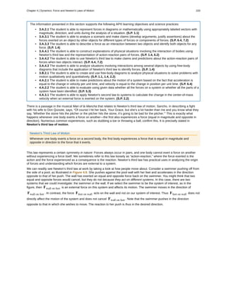 The information presented in this section supports the following AP® learning objectives and science practices:
• 3.A.2.1 The student is able to represent forces in diagrams or mathematically using appropriately labeled vectors with
magnitude, direction, and units during the analysis of a situation. (S.P. 1.1)
• 3.A.3.1 The student is able to analyze a scenario and make claims (develop arguments, justify assertions) about the
forces exerted on an object by other objects for different types of forces or components of forces. (S.P. 6.4, 7.2)
• 3.A.3.3 The student is able to describe a force as an interaction between two objects and identify both objects for any
force. (S.P. 1.4)
• 3.A.4.1 The student is able to construct explanations of physical situations involving the interaction of bodies using
Newton's third law and the representation of action-reaction pairs of forces. (S.P. 1.4, 6.2)
• 3.A.4.2 The student is able to use Newton's third law to make claims and predictions about the action-reaction pairs of
forces when two objects interact. (S.P. 6.4, 7.2)
• 3.A.4.3 The student is able to analyze situations involving interactions among several objects by using free-body
diagrams that include the application of Newton's third law to identify forces. (S.P. 1.4)
• 3.B.2.1 The student is able to create and use free-body diagrams to analyze physical situations to solve problems with
motion qualitatively and quantitatively. (S.P. 1.1, 1.4, 2.2)
• 4.A.2.1 The student is able to make predictions about the motion of a system based on the fact that acceleration is
equal to the change in velocity per unit time, and velocity is equal to the change in position per unit time. (S.P. 6.4)
• 4.A.2.2 The student is able to evaluate using given data whether all the forces on a system or whether all the parts of a
system have been identified. (S.P. 5.3)
• 4.A.3.1 The student is able to apply Newton's second law to systems to calculate the change in the center-of-mass
velocity when an external force is exerted on the system. (S.P. 2.2)
There is a passage in the musical Man of la Mancha that relates to Newton’s third law of motion. Sancho, in describing a fight
with his wife to Don Quixote, says, “Of course I hit her back, Your Grace, but she’s a lot harder than me and you know what they
say, ‘Whether the stone hits the pitcher or the pitcher hits the stone, it’s going to be bad for the pitcher.’” This is exactly what
happens whenever one body exerts a force on another—the first also experiences a force (equal in magnitude and opposite in
direction). Numerous common experiences, such as stubbing a toe or throwing a ball, confirm this. It is precisely stated in
Newton’s third law of motion.
Newton’s Third Law of Motion
Whenever one body exerts a force on a second body, the first body experiences a force that is equal in magnitude and
opposite in direction to the force that it exerts.
This law represents a certain symmetry in nature: Forces always occur in pairs, and one body cannot exert a force on another
without experiencing a force itself. We sometimes refer to this law loosely as “action-reaction,” where the force exerted is the
action and the force experienced as a consequence is the reaction. Newton’s third law has practical uses in analyzing the origin
of forces and understanding which forces are external to a system.
We can readily see Newton’s third law at work by taking a look at how people move about. Consider a swimmer pushing off from
the side of a pool, as illustrated in Figure 4.9. She pushes against the pool wall with her feet and accelerates in the direction
opposite to that of her push. The wall has exerted an equal and opposite force back on the swimmer. You might think that two
equal and opposite forces would cancel, but they do not because they act on different systems. In this case, there are two
systems that we could investigate: the swimmer or the wall. If we select the swimmer to be the system of interest, as in the
figure, then Fwall on feet is an external force on this system and affects its motion. The swimmer moves in the direction of
Fwall on feet . In contrast, the force Ffeet on wall acts on the wall and not on our system of interest. Thus Ffeet on wall does not
directly affect the motion of the system and does not cancel Fwall on feet . Note that the swimmer pushes in the direction
opposite to that in which she wishes to move. The reaction to her push is thus in the desired direction.
Chapter 4 | Dynamics: Force and Newton's Laws of Motion 153
 
