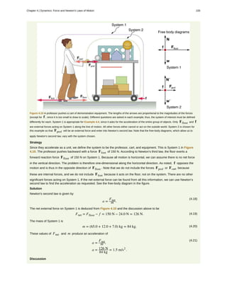 Figure 4.10 A professor pushes a cart of demonstration equipment. The lengths of the arrows are proportional to the magnitudes of the forces
(except for f , since it is too small to draw to scale). Different questions are asked in each example; thus, the system of interest must be defined
differently for each. System 1 is appropriate for Example 4.4, since it asks for the acceleration of the entire group of objects. Only Ffloor and f
are external forces acting on System 1 along the line of motion. All other forces either cancel or act on the outside world. System 2 is chosen for
this example so that Fprof will be an external force and enter into Newton’s second law. Note that the free-body diagrams, which allow us to
apply Newton’s second law, vary with the system chosen.
Strategy
Since they accelerate as a unit, we define the system to be the professor, cart, and equipment. This is System 1 in Figure
4.10. The professor pushes backward with a force Ffoot of 150 N. According to Newton’s third law, the floor exerts a
forward reaction force Ffloor of 150 N on System 1. Because all motion is horizontal, we can assume there is no net force
in the vertical direction. The problem is therefore one-dimensional along the horizontal direction. As noted, f opposes the
motion and is thus in the opposite direction of Ffloor . Note that we do not include the forces Fprof or Fcart because
these are internal forces, and we do not include Ffoot because it acts on the floor, not on the system. There are no other
significant forces acting on System 1. If the net external force can be found from all this information, we can use Newton’s
second law to find the acceleration as requested. See the free-body diagram in the figure.
Solution
Newton’s second law is given by
(4.18)
a =
Fnet
m .
The net external force on System 1 is deduced from Figure 4.10 and the discussion above to be
(4.19)Fnet = Ffloor − f = 150 N − 24.0 N = 126 N.
The mass of System 1 is
(4.20)m = (65.0 + 12.0 + 7.0) kg = 84 kg.
These values of Fnet and m produce an acceleration of
(4.21)
a =
Fnet
m ,
a = 126 N
84 kg
= 1.5 m/s2
.
Discussion
Chapter 4 | Dynamics: Force and Newton's Laws of Motion 155
 