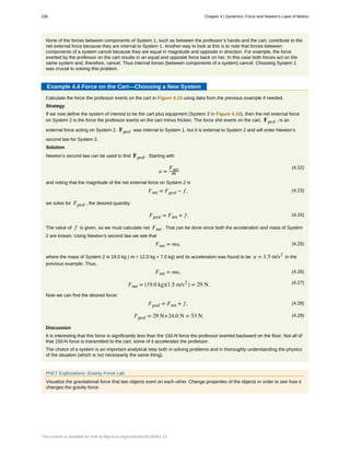 None of the forces between components of System 1, such as between the professor’s hands and the cart, contribute to the
net external force because they are internal to System 1. Another way to look at this is to note that forces between
components of a system cancel because they are equal in magnitude and opposite in direction. For example, the force
exerted by the professor on the cart results in an equal and opposite force back on her. In this case both forces act on the
same system and, therefore, cancel. Thus internal forces (between components of a system) cancel. Choosing System 1
was crucial to solving this problem.
Example 4.4 Force on the Cart—Choosing a New System
Calculate the force the professor exerts on the cart in Figure 4.10 using data from the previous example if needed.
Strategy
If we now define the system of interest to be the cart plus equipment (System 2 in Figure 4.10), then the net external force
on System 2 is the force the professor exerts on the cart minus friction. The force she exerts on the cart, Fprof , is an
external force acting on System 2. Fprof was internal to System 1, but it is external to System 2 and will enter Newton’s
second law for System 2.
Solution
Newton’s second law can be used to find Fprof . Starting with
(4.22)
a =
Fnet
m
and noting that the magnitude of the net external force on System 2 is
(4.23)Fnet = Fprof − f,
we solve for Fprof , the desired quantity:
(4.24)Fprof = Fnet + f.
The value of f is given, so we must calculate net Fnet . That can be done since both the acceleration and mass of System
2 are known. Using Newton’s second law we see that
(4.25)Fnet = ma,
where the mass of System 2 is 19.0 kg ( m = 12.0 kg + 7.0 kg) and its acceleration was found to be a = 1.5 m/s2
in the
previous example. Thus,
(4.26)Fnet = ma,
(4.27)Fnet = (19.0 kg)(1.5 m/s2
) = 29 N.
Now we can find the desired force:
(4.28)Fprof = Fnet + f,
(4.29)Fprof = 29 N+24.0 N = 53 N.
Discussion
It is interesting that this force is significantly less than the 150-N force the professor exerted backward on the floor. Not all of
that 150-N force is transmitted to the cart; some of it accelerates the professor.
The choice of a system is an important analytical step both in solving problems and in thoroughly understanding the physics
of the situation (which is not necessarily the same thing).
PhET Explorations: Gravity Force Lab
Visualize the gravitational force that two objects exert on each other. Change properties of the objects in order to see how it
changes the gravity force.
156 Chapter 4 | Dynamics: Force and Newton's Laws of Motion
This content is available for free at http://cnx.org/content/col11844/1.13
 