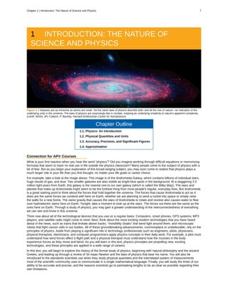1 INTRODUCTION: THE NATURE OF
SCIENCE AND PHYSICS
Figure 1.1 Galaxies are as immense as atoms are small. Yet the same laws of physics describe both, and all the rest of nature—an indication of the
underlying unity in the universe. The laws of physics are surprisingly few in number, implying an underlying simplicity to nature's apparent complexity.
(credit: NASA, JPL-Caltech, P. Barmby, Harvard-Smithsonian Center for Astrophysics)
Chapter Outline
1.1. Physics: An Introduction
1.2. Physical Quantities and Units
1.3. Accuracy, Precision, and Significant Figures
1.4. Approximation
Connection for AP® Courses
What is your first reaction when you hear the word “physics”? Did you imagine working through difficult equations or memorizing
formulas that seem to have no real use in life outside the physics classroom? Many people come to the subject of physics with a
bit of fear. But as you begin your exploration of this broad-ranging subject, you may soon come to realize that physics plays a
much larger role in your life than you first thought, no matter your life goals or career choice.
For example, take a look at the image above. This image is of the Andromeda Galaxy, which contains billions of individual stars,
huge clouds of gas, and dust. Two smaller galaxies are also visible as bright blue spots in the background. At a staggering 2.5
million light years from Earth, this galaxy is the nearest one to our own galaxy (which is called the Milky Way). The stars and
planets that make up Andromeda might seem to be the furthest thing from most people's regular, everyday lives. But Andromeda
is a great starting point to think about the forces that hold together the universe. The forces that cause Andromeda to act as it
does are the same forces we contend with here on Earth, whether we are planning to send a rocket into space or simply raise
the walls for a new home. The same gravity that causes the stars of Andromeda to rotate and revolve also causes water to flow
over hydroelectric dams here on Earth. Tonight, take a moment to look up at the stars. The forces out there are the same as the
ones here on Earth. Through a study of physics, you may gain a greater understanding of the interconnectedness of everything
we can see and know in this universe.
Think now about all of the technological devices that you use on a regular basis. Computers, smart phones, GPS systems, MP3
players, and satellite radio might come to mind. Next, think about the most exciting modern technologies that you have heard
about in the news, such as trains that levitate above tracks, “invisibility cloaks” that bend light around them, and microscopic
robots that fight cancer cells in our bodies. All of these groundbreaking advancements, commonplace or unbelievable, rely on the
principles of physics. Aside from playing a significant role in technology, professionals such as engineers, pilots, physicians,
physical therapists, electricians, and computer programmers apply physics concepts in their daily work. For example, a pilot must
understand how wind forces affect a flight path and a physical therapist must understand how the muscles in the body
experience forces as they move and bend. As you will learn in this text, physics principles are propelling new, exciting
technologies, and these principles are applied in a wide range of careers.
In this text, you will begin to explore the history of the formal study of physics, beginning with natural philosophy and the ancient
Greeks, and leading up through a review of Sir Isaac Newton and the laws of physics that bear his name. You will also be
introduced to the standards scientists use when they study physical quantities and the interrelated system of measurements
most of the scientific community uses to communicate in a single mathematical language. Finally, you will study the limits of our
ability to be accurate and precise, and the reasons scientists go to painstaking lengths to be as clear as possible regarding their
own limitations.
Chapter 1 | Introduction: The Nature of Science and Physics 7
 