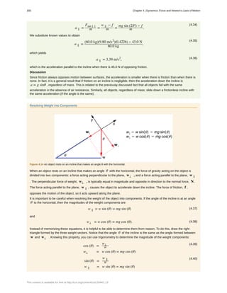(4.34)
a ∥ =
Fnet ∣ ∣
m =
w ∥ − f
m =
mg sin (25º) − f
m .
We substitute known values to obtain
(4.35)
a ∥ =
(60.0 kg)(9.80 m/s2
)(0.4226) − 45.0 N
60.0 kg
,
which yields
(4.36)a ∥ = 3.39 m/s2
,
which is the acceleration parallel to the incline when there is 45.0 N of opposing friction.
Discussion
Since friction always opposes motion between surfaces, the acceleration is smaller when there is friction than when there is
none. In fact, it is a general result that if friction on an incline is negligible, then the acceleration down the incline is
a = g sinθ , regardless of mass. This is related to the previously discussed fact that all objects fall with the same
acceleration in the absence of air resistance. Similarly, all objects, regardless of mass, slide down a frictionless incline with
the same acceleration (if the angle is the same).
Resolving Weight into Components
Figure 4.14 An object rests on an incline that makes an angle θ with the horizontal.
When an object rests on an incline that makes an angle θ with the horizontal, the force of gravity acting on the object is
divided into two components: a force acting perpendicular to the plane, w⊥ , and a force acting parallel to the plane, w ∥
. The perpendicular force of weight, w⊥ , is typically equal in magnitude and opposite in direction to the normal force, N .
The force acting parallel to the plane, w ∥ , causes the object to accelerate down the incline. The force of friction, f ,
opposes the motion of the object, so it acts upward along the plane.
It is important to be careful when resolving the weight of the object into components. If the angle of the incline is at an angle
θ to the horizontal, then the magnitudes of the weight components are
(4.37)w ∥ = w sin (θ) = mg sin (θ)
and
(4.38)w⊥ = w cos (θ) = mg cos (θ).
Instead of memorizing these equations, it is helpful to be able to determine them from reason. To do this, draw the right
triangle formed by the three weight vectors. Notice that the angle θ of the incline is the same as the angle formed between
w and w⊥ . Knowing this property, you can use trigonometry to determine the magnitude of the weight components:
(4.39)
cos (θ) =
w⊥
w
w⊥ = w cos (θ) = mg cos (θ)
(4.40)
sin (θ) =
w ∥
w
w ∥ = w sin (θ) = mg sin (θ)
160 Chapter 4 | Dynamics: Force and Newton's Laws of Motion
This content is available for free at http://cnx.org/content/col11844/1.13
 