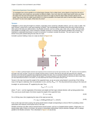 Take-Home Experiment: Force Parallel
To investigate how a force parallel to an inclined plane changes, find a rubber band, some objects to hang from the end of
the rubber band, and a board you can position at different angles. How much does the rubber band stretch when you hang
the object from the end of the board? Now place the board at an angle so that the object slides off when placed on the
board. How much does the rubber band extend if it is lined up parallel to the board and used to hold the object stationary on
the board? Try two more angles. What does this show?
Tension
A tension is a force along the length of a medium, especially a force carried by a flexible medium, such as a rope or cable. The
word “tension” comes from a Latin word meaning “to stretch.” Not coincidentally, the flexible cords that carry muscle forces to
other parts of the body are called tendons. Any flexible connector, such as a string, rope, chain, wire, or cable, can exert pulls
only parallel to its length; thus, a force carried by a flexible connector is a tension with direction parallel to the connector. It is
important to understand that tension is a pull in a connector. In contrast, consider the phrase: “You can’t push a rope.” The
tension force pulls outward along the two ends of a rope.
Consider a person holding a mass on a rope as shown in Figure 4.15.
Figure 4.15 When a perfectly flexible connector (one requiring no force to bend it) such as this rope transmits a force T , that force must be parallel to
the length of the rope, as shown. The pull such a flexible connector exerts is a tension. Note that the rope pulls with equal force but in opposite
directions on the hand and the supported mass (neglecting the weight of the rope). This is an example of Newton’s third law. The rope is the medium
that carries the equal and opposite forces between the two objects. The tension anywhere in the rope between the hand and the mass is equal. Once
you have determined the tension in one location, you have determined the tension at all locations along the rope.
Tension in the rope must equal the weight of the supported mass, as we can prove using Newton’s second law. If the 5.00-kg
mass in the figure is stationary, then its acceleration is zero, and thus Fnet = 0 . The only external forces acting on the mass are
its weight w and the tension T supplied by the rope. Thus,
(4.41)Fnet = T − w = 0,
where T and w are the magnitudes of the tension and weight and their signs indicate direction, with up being positive here.
Thus, just as you would expect, the tension equals the weight of the supported mass:
(4.42)T = w = mg.
For a 5.00-kg mass, then (neglecting the mass of the rope) we see that
(4.43)T = mg = (5.00 kg)(9.80 m/s2
) = 49.0 N.
If we cut the rope and insert a spring, the spring would extend a length corresponding to a force of 49.0 N, providing a direct
observation and measure of the tension force in the rope.
Flexible connectors are often used to transmit forces around corners, such as in a hospital traction system, a finger joint, or a
bicycle brake cable. If there is no friction, the tension is transmitted undiminished. Only its direction changes, and it is always
parallel to the flexible connector. This is illustrated in Figure 4.16 (a) and (b).
Chapter 4 | Dynamics: Force and Newton's Laws of Motion 161
 