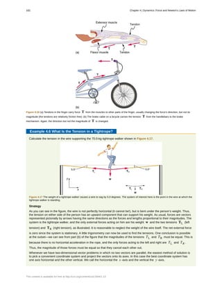 Figure 4.16 (a) Tendons in the finger carry force T from the muscles to other parts of the finger, usually changing the force’s direction, but not its
magnitude (the tendons are relatively friction free). (b) The brake cable on a bicycle carries the tension T from the handlebars to the brake
mechanism. Again, the direction but not the magnitude of T is changed.
Example 4.6 What Is the Tension in a Tightrope?
Calculate the tension in the wire supporting the 70.0-kg tightrope walker shown in Figure 4.17.
Figure 4.17 The weight of a tightrope walker causes a wire to sag by 5.0 degrees. The system of interest here is the point in the wire at which the
tightrope walker is standing.
Strategy
As you can see in the figure, the wire is not perfectly horizontal (it cannot be!), but is bent under the person’s weight. Thus,
the tension on either side of the person has an upward component that can support his weight. As usual, forces are vectors
represented pictorially by arrows having the same directions as the forces and lengths proportional to their magnitudes. The
system is the tightrope walker, and the only external forces acting on him are his weight w and the two tensions TL (left
tension) and TR (right tension), as illustrated. It is reasonable to neglect the weight of the wire itself. The net external force
is zero since the system is stationary. A little trigonometry can now be used to find the tensions. One conclusion is possible
at the outset—we can see from part (b) of the figure that the magnitudes of the tensions TL and TR must be equal. This is
because there is no horizontal acceleration in the rope, and the only forces acting to the left and right are TL and TR .
Thus, the magnitude of those forces must be equal so that they cancel each other out.
Whenever we have two-dimensional vector problems in which no two vectors are parallel, the easiest method of solution is
to pick a convenient coordinate system and project the vectors onto its axes. In this case the best coordinate system has
one axis horizontal and the other vertical. We call the horizontal the x -axis and the vertical the y -axis.
162 Chapter 4 | Dynamics: Force and Newton's Laws of Motion
This content is available for free at http://cnx.org/content/col11844/1.13
 