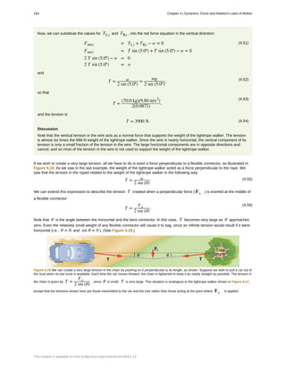 Now, we can substitute the values for TLy and TRy , into the net force equation in the vertical direction:
(4.51)Fnety = TLy + TRy − w = 0
Fnety = T sin (5.0º) + T sin (5.0º) − w = 0
2 T sin (5.0º) − w = 0
2 T sin (5.0º) = w
and
(4.52)
T = w
2 sin (5.0º)
=
mg
2 sin (5.0º)
,
so that
(4.53)
T =
(70.0 kg)(9.80 m/s2
)
2(0.0872)
,
and the tension is
(4.54)T = 3900 N.
Discussion
Note that the vertical tension in the wire acts as a normal force that supports the weight of the tightrope walker. The tension
is almost six times the 686-N weight of the tightrope walker. Since the wire is nearly horizontal, the vertical component of its
tension is only a small fraction of the tension in the wire. The large horizontal components are in opposite directions and
cancel, and so most of the tension in the wire is not used to support the weight of the tightrope walker.
If we wish to create a very large tension, all we have to do is exert a force perpendicular to a flexible connector, as illustrated in
Figure 4.19. As we saw in the last example, the weight of the tightrope walker acted as a force perpendicular to the rope. We
saw that the tension in the roped related to the weight of the tightrope walker in the following way:
(4.55)T = w
2 sin (θ)
.
We can extend this expression to describe the tension T created when a perpendicular force ( F⊥ ) is exerted at the middle of
a flexible connector:
(4.56)
T =
F⊥
2 sin (θ)
.
Note that θ is the angle between the horizontal and the bent connector. In this case, T becomes very large as θ approaches
zero. Even the relatively small weight of any flexible connector will cause it to sag, since an infinite tension would result if it were
horizontal (i.e., θ = 0 and sin θ = 0 ). (See Figure 4.19.)
Figure 4.19 We can create a very large tension in the chain by pushing on it perpendicular to its length, as shown. Suppose we wish to pull a car out of
the mud when no tow truck is available. Each time the car moves forward, the chain is tightened to keep it as nearly straight as possible. The tension in
the chain is given by T =
F⊥
2 sin (θ)
; since θ is small, T is very large. This situation is analogous to the tightrope walker shown in Figure 4.17,
except that the tensions shown here are those transmitted to the car and the tree rather than those acting at the point where F⊥ is applied.
164 Chapter 4 | Dynamics: Force and Newton's Laws of Motion
This content is available for free at http://cnx.org/content/col11844/1.13
 