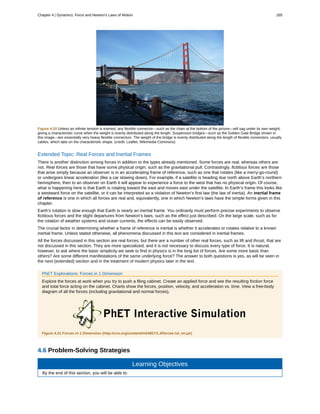 Figure 4.20 Unless an infinite tension is exerted, any flexible connector—such as the chain at the bottom of the picture—will sag under its own weight,
giving a characteristic curve when the weight is evenly distributed along the length. Suspension bridges—such as the Golden Gate Bridge shown in
this image—are essentially very heavy flexible connectors. The weight of the bridge is evenly distributed along the length of flexible connectors, usually
cables, which take on the characteristic shape. (credit: Leaflet, Wikimedia Commons)
Extended Topic: Real Forces and Inertial Frames
There is another distinction among forces in addition to the types already mentioned. Some forces are real, whereas others are
not. Real forces are those that have some physical origin, such as the gravitational pull. Contrastingly, fictitious forces are those
that arise simply because an observer is in an accelerating frame of reference, such as one that rotates (like a merry-go-round)
or undergoes linear acceleration (like a car slowing down). For example, if a satellite is heading due north above Earth’s northern
hemisphere, then to an observer on Earth it will appear to experience a force to the west that has no physical origin. Of course,
what is happening here is that Earth is rotating toward the east and moves east under the satellite. In Earth’s frame this looks like
a westward force on the satellite, or it can be interpreted as a violation of Newton’s first law (the law of inertia). An inertial frame
of reference is one in which all forces are real and, equivalently, one in which Newton’s laws have the simple forms given in this
chapter.
Earth’s rotation is slow enough that Earth is nearly an inertial frame. You ordinarily must perform precise experiments to observe
fictitious forces and the slight departures from Newton’s laws, such as the effect just described. On the large scale, such as for
the rotation of weather systems and ocean currents, the effects can be easily observed.
The crucial factor in determining whether a frame of reference is inertial is whether it accelerates or rotates relative to a known
inertial frame. Unless stated otherwise, all phenomena discussed in this text are considered in inertial frames.
All the forces discussed in this section are real forces, but there are a number of other real forces, such as lift and thrust, that are
not discussed in this section. They are more specialized, and it is not necessary to discuss every type of force. It is natural,
however, to ask where the basic simplicity we seek to find in physics is in the long list of forces. Are some more basic than
others? Are some different manifestations of the same underlying force? The answer to both questions is yes, as will be seen in
the next (extended) section and in the treatment of modern physics later in the text.
PhET Explorations: Forces in 1 Dimension
Explore the forces at work when you try to push a filing cabinet. Create an applied force and see the resulting friction force
and total force acting on the cabinet. Charts show the forces, position, velocity, and acceleration vs. time. View a free-body
diagram of all the forces (including gravitational and normal forces).
Figure 4.21 Forces in 1 Dimension (http://cnx.org/content/m54857/1.4/forces-1d_en.jar)
4.6 Problem-Solving Strategies
Learning Objectives
By the end of this section, you will be able to:
Chapter 4 | Dynamics: Force and Newton's Laws of Motion 165
 