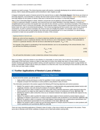 question we need to answer. This choice becomes easier with practice, eventually developing into an almost unconscious
process. Skill in clearly defining systems will be beneficial in later chapters as well.
A diagram showing the system of interest and all of the external forces is called a free-body diagram. Only forces are shown on
free-body diagrams, not acceleration or velocity. We have drawn several of these in worked examples. Figure 4.22(c) shows a
free-body diagram for the system of interest. Note that no internal forces are shown in a free-body diagram.
Step 3. Once a free-body diagram is drawn, Newton’s second law can be applied to solve the problem. This is done in Figure
4.22(d) for a particular situation. In general, once external forces are clearly identified in free-body diagrams, it should be a
straightforward task to put them into equation form and solve for the unknown, as done in all previous examples. If the problem is
one-dimensional—that is, if all forces are parallel—then they add like scalars. If the problem is two-dimensional, then it must be
broken down into a pair of one-dimensional problems. This is done by projecting the force vectors onto a set of axes chosen for
convenience. As seen in previous examples, the choice of axes can simplify the problem. For example, when an incline is
involved, a set of axes with one axis parallel to the incline and one perpendicular to it is most convenient. It is almost always
convenient to make one axis parallel to the direction of motion, if this is known.
Applying Newton’s Second Law
Before you write net force equations, it is critical to determine whether the system is accelerating in a particular direction. If
the acceleration is zero in a particular direction, then the net force is zero in that direction. Similarly, if the acceleration is
nonzero in a particular direction, then the net force is described by the equation: Fnet = ma .
For example, if the system is accelerating in the horizontal direction, but it is not accelerating in the vertical direction, then
you will have the following conclusions:
(4.57)Fnet x = ma,
(4.58)Fnet y = 0.
You will need this information in order to determine unknown forces acting in a system.
Step 4. As always, check the solution to see whether it is reasonable. In some cases, this is obvious. For example, it is
reasonable to find that friction causes an object to slide down an incline more slowly than when no friction exists. In practice,
intuition develops gradually through problem solving, and with experience it becomes progressively easier to judge whether an
answer is reasonable. Another way to check your solution is to check the units. If you are solving for force and end up with units
of m/s, then you have made a mistake.
4.7 Further Applications of Newton's Laws of Motion
Learning Objectives
By the end of this section, you will be able to:
• Apply problem-solving techniques to solve for quantities in more complex systems of forces.
• Integrate concepts from kinematics to solve problems using Newton's laws of motion.
The information presented in this section supports the following AP® learning objectives and science practices:
• 3.A.2.1 The student is able to represent forces in diagrams or mathematically using appropriately labeled vectors with
magnitude, direction, and units during the analysis of a situation. (S.P. 1.1)
• 3.A.3.1 The student is able to analyze a scenario and make claims (develop arguments, justify assertions) about the
forces exerted on an object by other objects for different types of forces or components of forces. (S.P. 6.4, 7.2)
• 3.A.3.3 The student is able to describe a force as an interaction between two objects and identify both objects for any
force. (S.P. 1.4)
• 3.B.1.1 The student is able to predict the motion of an object subject to forces exerted by several objects using an
application of Newton's second law in a variety of physical situations with acceleration in one dimension. (S.P. 6.4, 7.2)
• 3.B.1.3 The student is able to re-express a free-body diagram representation into a mathematical representation and
solve the mathematical representation for the acceleration of the object. (S.P. 1.5, 2.2)
• 3.B.2.1 The student is able to create and use free-body diagrams to analyze physical situations to solve problems with
motion qualitatively and quantitatively. (S.P. 1.1, 1.4, 2.2)
There are many interesting applications of Newton’s laws of motion, a few more of which are presented in this section. These
serve also to illustrate some further subtleties of physics and to help build problem-solving skills.
Chapter 4 | Dynamics: Force and Newton's Laws of Motion 167
 