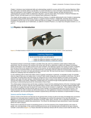 Chapter 1 introduces many fundamental skills and understandings needed for success with the AP® Learning Objectives. While
this chapter does not directly address any Big Ideas, its content will allow for a more meaningful understanding when these Big
Ideas are addressed in future chapters. For instance, the discussion of models, theories, and laws will assist you in
understanding the concept of fields as addressed in Big Idea 2, and the section titled ‘The Evolution of Natural Philosophy into
Modern Physics' will help prepare you for the statistical topics addressed in Big Idea 7.
This chapter will also prepare you to understand the Science Practices. In explicitly addressing the role of models in representing
and communicating scientific phenomena, Section 1.1 supports Science Practice 1. Additionally, anecdotes about historical
investigations and the inset on the scientific method will help you to engage in the scientific questioning referenced in Science
Practice 3. The appropriate use of mathematics, as called for in Science Practice 2, is a major focus throughout sections 1.2, 1.3,
and 1.4.
1.1 Physics: An Introduction
Figure 1.2 The flight formations of migratory birds such as Canada geese are governed by the laws of physics. (credit: David Merrett)
Learning Objectives
By the end of this section, you will be able to:
• Explain the difference between a principle and a law.
• Explain the difference between a model and a theory.
The physical universe is enormously complex in its detail. Every day, each of us observes a great variety of objects and
phenomena. Over the centuries, the curiosity of the human race has led us collectively to explore and catalog a tremendous
wealth of information. From the flight of birds to the colors of flowers, from lightning to gravity, from quarks to clusters of galaxies,
from the flow of time to the mystery of the creation of the universe, we have asked questions and assembled huge arrays of
facts. In the face of all these details, we have discovered that a surprisingly small and unified set of physical laws can explain
what we observe. As humans, we make generalizations and seek order. We have found that nature is remarkably cooperative—it
exhibits the underlying order and simplicity we so value.
It is the underlying order of nature that makes science in general, and physics in particular, so enjoyable to study. For example,
what do a bag of chips and a car battery have in common? Both contain energy that can be converted to other forms. The law of
conservation of energy (which says that energy can change form but is never lost) ties together such topics as food calories,
batteries, heat, light, and watch springs. Understanding this law makes it easier to learn about the various forms energy takes
and how they relate to one another. Apparently unrelated topics are connected through broadly applicable physical laws,
permitting an understanding beyond just the memorization of lists of facts.
The unifying aspect of physical laws and the basic simplicity of nature form the underlying themes of this text. In learning to apply
these laws, you will, of course, study the most important topics in physics. More importantly, you will gain analytical abilities that
will enable you to apply these laws far beyond the scope of what can be included in a single book. These analytical skills will help
you to excel academically, and they will also help you to think critically in any professional career you choose to pursue. This
module discusses the realm of physics (to define what physics is), some applications of physics (to illustrate its relevance to
other disciplines), and more precisely what constitutes a physical law (to illuminate the importance of experimentation to theory).
Science and the Realm of Physics
Science consists of the theories and laws that are the general truths of nature as well as the body of knowledge they encompass.
Scientists are continually trying to expand this body of knowledge and to perfect the expression of the laws that describe it.
Physics is concerned with describing the interactions of energy, matter, space, and time, and it is especially interested in what
fundamental mechanisms underlie every phenomenon. The concern for describing the basic phenomena in nature essentially
defines the realm of physics.
Physics aims to describe the function of everything around us, from the movement of tiny charged particles to the motion of
people, cars, and spaceships. In fact, almost everything around you can be described quite accurately by the laws of physics.
Consider a smart phone (Figure 1.3). Physics describes how electricity interacts with the various circuits inside the device. This
8 Chapter 1 | Introduction: The Nature of Science and Physics
This content is available for free at http://cnx.org/content/col11844/1.13
 