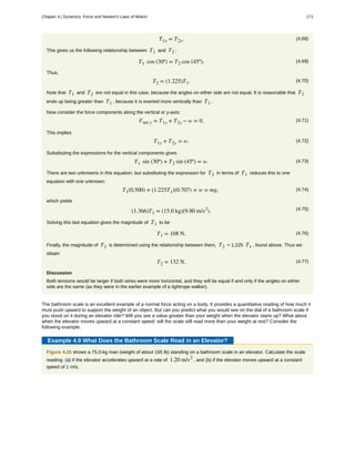 (4.68)T1x = T2x.
This gives us the following relationship between T1 and T2 :
(4.69)T1 cos (30º) = T2 cos (45º).
Thus,
(4.70)T2 = (1.225)T1.
Note that T1 and T2 are not equal in this case, because the angles on either side are not equal. It is reasonable that T2
ends up being greater than T1 , because it is exerted more vertically than T1 .
Now consider the force components along the vertical or y-axis:
(4.71)Fnet y = T1y + T2y − w = 0.
This implies
(4.72)T1y + T2y = w.
Substituting the expressions for the vertical components gives
(4.73)T1 sin (30º) + T2 sin (45º) = w.
There are two unknowns in this equation, but substituting the expression for T2 in terms of T1 reduces this to one
equation with one unknown:
(4.74)T1(0.500) + (1.225T1)(0.707) = w = mg,
which yields
(4.75)(1.366)T1 = (15.0 kg)(9.80 m/s2
).
Solving this last equation gives the magnitude of T1 to be
(4.76)T1 = 108 N.
Finally, the magnitude of T2 is determined using the relationship between them, T2 = 1.225 T1 , found above. Thus we
obtain
(4.77)T2 = 132 N.
Discussion
Both tensions would be larger if both wires were more horizontal, and they will be equal if and only if the angles on either
side are the same (as they were in the earlier example of a tightrope walker).
The bathroom scale is an excellent example of a normal force acting on a body. It provides a quantitative reading of how much it
must push upward to support the weight of an object. But can you predict what you would see on the dial of a bathroom scale if
you stood on it during an elevator ride? Will you see a value greater than your weight when the elevator starts up? What about
when the elevator moves upward at a constant speed: will the scale still read more than your weight at rest? Consider the
following example.
Example 4.9 What Does the Bathroom Scale Read in an Elevator?
Figure 4.25 shows a 75.0-kg man (weight of about 165 lb) standing on a bathroom scale in an elevator. Calculate the scale
reading: (a) if the elevator accelerates upward at a rate of 1.20 m/s2
, and (b) if the elevator moves upward at a constant
speed of 1 m/s.
Chapter 4 | Dynamics: Force and Newton's Laws of Motion 171
 