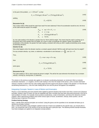 In this part of the problem, a = 1.20 m/s2
, so that
(4.82)Fs = (75.0 kg)(1.20 m/s2
) + (75.0 kg)(9.80 m/s2
),
yielding
(4.83)Fs = 825 N.
Discussion for (a)
This is about 185 lb. What would the scale have read if he were stationary? Since his acceleration would be zero, the force
of the scale would be equal to his weight:
(4.84)Fnet = ma = 0 = Fs − w
Fs = w = mg
Fs = (75.0 kg)(9.80 m/s2
)
Fs = 735 N.
So, the scale reading in the elevator is greater than his 735-N (165 lb) weight. This means that the scale is pushing up on
the person with a force greater than his weight, as it must in order to accelerate him upward. Clearly, the greater the
acceleration of the elevator, the greater the scale reading, consistent with what you feel in rapidly accelerating versus slowly
accelerating elevators.
Solution for (b)
Now, what happens when the elevator reaches a constant upward velocity? Will the scale still read more than his weight?
For any constant velocity—up, down, or stationary—acceleration is zero because a = Δv
Δt
, and Δv = 0 .
Thus,
(4.85)Fs = ma + mg = 0 + mg.
Now
(4.86)Fs = (75.0 kg)(9.80 m/s2
),
which gives
(4.87)Fs = 735 N.
Discussion for (b)
The scale reading is 735 N, which equals the person’s weight. This will be the case whenever the elevator has a constant
velocity—moving up, moving down, or stationary.
The solution to the previous example also applies to an elevator accelerating downward, as mentioned. When an elevator
accelerates downward, a is negative, and the scale reading is less than the weight of the person, until a constant downward
velocity is reached, at which time the scale reading again becomes equal to the person’s weight. If the elevator is in free-fall and
accelerating downward at g , then the scale reading will be zero and the person will appear to be weightless.
Integrating Concepts: Newton’s Laws of Motion and Kinematics
Physics is most interesting and most powerful when applied to general situations that involve more than a narrow set of physical
principles. Newton’s laws of motion can also be integrated with other concepts that have been discussed previously in this text to
solve problems of motion. For example, forces produce accelerations, a topic of kinematics, and hence the relevance of earlier
chapters. When approaching problems that involve various types of forces, acceleration, velocity, and/or position, use the
following steps to approach the problem:
Problem-Solving Strategy
Step 1. Identify which physical principles are involved. Listing the givens and the quantities to be calculated will allow you to
identify the principles involved.
Step 2. Solve the problem using strategies outlined in the text. If these are available for the specific topic, you should refer to
them. You should also refer to the sections of the text that deal with a particular topic. The following worked example illustrates
how these strategies are applied to an integrated concept problem.
Chapter 4 | Dynamics: Force and Newton's Laws of Motion 173
 