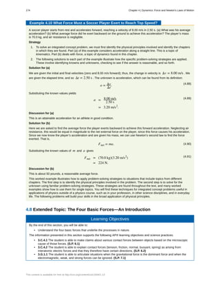 Example 4.10 What Force Must a Soccer Player Exert to Reach Top Speed?
A soccer player starts from rest and accelerates forward, reaching a velocity of 8.00 m/s in 2.50 s. (a) What was his average
acceleration? (b) What average force did he exert backward on the ground to achieve this acceleration? The player’s mass
is 70.0 kg, and air resistance is negligible.
Strategy
1. To solve an integrated concept problem, we must first identify the physical principles involved and identify the chapters
in which they are found. Part (a) of this example considers acceleration along a straight line. This is a topic of
kinematics. Part (b) deals with force, a topic of dynamics found in this chapter.
2. The following solutions to each part of the example illustrate how the specific problem-solving strategies are applied.
These involve identifying knowns and unknowns, checking to see if the answer is reasonable, and so forth.
Solution for (a)
We are given the initial and final velocities (zero and 8.00 m/s forward); thus, the change in velocity is Δv = 8.00 m/s . We
are given the elapsed time, and so Δt = 2.50 s . The unknown is acceleration, which can be found from its definition:
(4.88)
a = Δv
Δt
.
Substituting the known values yields
(4.89)
a = 8.00 m/s
2.50 s
= 3.20 m/s2
.
Discussion for (a)
This is an attainable acceleration for an athlete in good condition.
Solution for (b)
Here we are asked to find the average force the player exerts backward to achieve this forward acceleration. Neglecting air
resistance, this would be equal in magnitude to the net external force on the player, since this force causes his acceleration.
Since we now know the player’s acceleration and are given his mass, we can use Newton’s second law to find the force
exerted. That is,
(4.90)Fnet = ma.
Substituting the known values of m and a gives
(4.91)Fnet = (70.0 kg)(3.20 m/s2
)
= 224 N.
Discussion for (b)
This is about 50 pounds, a reasonable average force.
This worked example illustrates how to apply problem-solving strategies to situations that include topics from different
chapters. The first step is to identify the physical principles involved in the problem. The second step is to solve for the
unknown using familiar problem-solving strategies. These strategies are found throughout the text, and many worked
examples show how to use them for single topics. You will find these techniques for integrated concept problems useful in
applications of physics outside of a physics course, such as in your profession, in other science disciplines, and in everyday
life. The following problems will build your skills in the broad application of physical principles.
4.8 Extended Topic: The Four Basic Forces—An Introduction
Learning Objectives
By the end of this section, you will be able to:
• Understand the four basic forces that underlie the processes in nature.
The information presented in this section supports the following AP® learning objectives and science practices:
• 3.C.4.1 The student is able to make claims about various contact forces between objects based on the microscopic
cause of those forces. (S.P. 6.1)
• 3.C.4.2 The student is able to explain contact forces (tension, friction, normal, buoyant, spring) as arising from
interatomic electric forces and that they therefore have certain directions. (S.P. 6.2)
• 3.G.1.1 The student is able to articulate situations when the gravitational force is the dominant force and when the
electromagnetic, weak, and strong forces can be ignored. (S.P. 7.1)
174 Chapter 4 | Dynamics: Force and Newton's Laws of Motion
This content is available for free at http://cnx.org/content/col11844/1.13
 