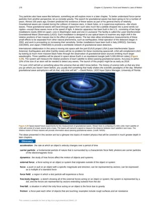 acceleration:
carrier particle:
dynamics:
external force:
force:
force field:
free-body diagram:
free-fall:
friction:
Tiny particles also have wave-like behavior, something we will explore more in a later chapter. To better understand force-carrier
particles from another perspective, let us consider gravity. The search for gravitational waves has been going on for a number of
years. Almost 100 years ago, Einstein predicted the existence of these waves as part of his general theory of relativity.
Gravitational waves are created during the collision of massive stars, in black holes, or in supernova explosions—like shock
waves. These gravitational waves will travel through space from such sites much like a pebble dropped into a pond sends out
ripples—except these waves move at the speed of light. A detector apparatus has been built in the U.S., consisting of two large
installations nearly 3000 km apart—one in Washington state and one in Louisiana! The facility is called the Laser Interferometer
Gravitational-Wave Observatory (LIGO). Each installation is designed to use optical lasers to examine any slight shift in the
relative positions of two masses due to the effect of gravity waves. The two sites allow simultaneous measurements of these
small effects to be separated from other natural phenomena, such as earthquakes. Initial operation of the detectors began in
2002, and work is proceeding on increasing their sensitivity. Similar installations have been built in Italy (VIRGO), Germany
(GEO600), and Japan (TAMA300) to provide a worldwide network of gravitational wave detectors.
International collaboration in this area is moving into space with the joint EU/US project LISA (Laser Interferometer Space
Antenna). Earthquakes and other Earthly noises will be no problem for these monitoring spacecraft. LISA will complement LIGO
by looking at much more massive black holes through the observation of gravitational-wave sources emitting much larger
wavelengths. Three satellites will be placed in space above Earth in an equilateral triangle (with 5,000,000-km sides) (Figure
4.29). The system will measure the relative positions of each satellite to detect passing gravitational waves. Accuracy to within
10% of the size of an atom will be needed to detect any waves. The launch of this project might be as early as 2018.
“I’m sure LIGO will tell us something about the universe that we didn’t know before. The history of science tells us that any time
you go where you haven’t been before, you usually find something that really shakes the scientific paradigms of the day. Whether
gravitational wave astrophysics will do that, only time will tell.” —David Reitze, LIGO Input Optics Manager, University of Florida
Figure 4.29 Space-based future experiments for the measurement of gravitational waves. Shown here is a drawing of LISA’s orbit. Each satellite of
LISA will consist of a laser source and a mass. The lasers will transmit a signal to measure the distance between each satellite’s test mass. The
relative motion of these masses will provide information about passing gravitational waves. (credit: NASA)
The ideas presented in this section are but a glimpse into topics of modern physics that will be covered in much greater depth in
later chapters.
Glossary
the rate at which an object’s velocity changes over a period of time
a fundamental particle of nature that is surrounded by a characteristic force field; photons are carrier particles
of the electromagnetic force
the study of how forces affect the motion of objects and systems
a force acting on an object or system that originates outside of the object or system
a push or pull on an object with a specific magnitude and direction; can be represented by vectors; can be expressed
as a multiple of a standard force
a region in which a test particle will experience a force
a sketch showing all of the external forces acting on an object or system; the system is represented by a
dot, and the forces are represented by vectors extending outward from the dot
a situation in which the only force acting on an object is the force due to gravity
a force past each other of objects that are touching; examples include rough surfaces and air resistance
178 Chapter 4 | Dynamics: Force and Newton's Laws of Motion
This content is available for free at http://cnx.org/content/col11844/1.13
 