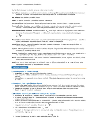 inertia:
inertial frame of reference:
law of inertia:
mass:
net external force:
Newton’s first law of motion:
Newton’s second law of motion:
Newton’s third law of motion:
normal force:
system:
tension:
thrust:
weight:
the tendency of an object to remain at rest or remain in motion
a coordinate system that is not accelerating; all forces acting in an inertial frame of reference are
real forces, as opposed to fictitious forces that are observed due to an accelerating frame of reference
see Newton’s first law of motion
the quantity of matter in a substance; measured in kilograms
the vector sum of all external forces acting on an object or system; causes a mass to accelerate
in an inertial frame of reference, a body at rest remains at rest, or, if in motion, remains in
motion at a constant velocity unless acted on by a net external force; also known as the law of inertia
the net external force Fnet on an object with mass m is proportional to and in the same
direction as the acceleration of the object, a , and inversely proportional to the mass; defined mathematically as
a =
Fnet
m
whenever one body exerts a force on a second body, the first body experiences a force that is
equal in magnitude and opposite in direction to the force that the first body exerts
the force that a surface applies to an object to support the weight of the object; acts perpendicular to the
surface on which the object rests
defined by the boundaries of an object or collection of objects being observed; all forces originating from outside of
the system are considered external forces
the pulling force that acts along a medium, especially a stretched flexible connector, such as a rope or cable; when a
rope supports the weight of an object, the force on the object due to the rope is called a tension force
a reaction force that pushes a body forward in response to a backward force; rockets, airplanes, and cars are pushed
forward by a thrust reaction force
the force w due to gravity acting on an object of mass m ; defined mathematically as: w = mg , where g is the
magnitude and direction of the acceleration due to gravity
Section Summary
4.1 Development of Force Concept
• Dynamics is the study of how forces affect the motion of objects.
• Force is a push or pull that can be defined in terms of various standards, and it is a vector having both magnitude and
direction.
• External forces are any outside forces that act on a body. A free-body diagram is a drawing of all external forces acting
on a body.
4.2 Newton's First Law of Motion: Inertia
• Newton’s first law of motion states that in an inertial frame of reference a body at rest remains at rest, or, if in motion,
remains in motion at a constant velocity unless acted on by a net external force. This is also known as the law of inertia.
• Inertia is the tendency of an object to remain at rest or remain in motion. Inertia is related to an object’s mass.
• Mass is the quantity of matter in a substance.
4.3 Newton's Second Law of Motion: Concept of a System
• Acceleration, a , is defined as a change in velocity, meaning a change in its magnitude or direction, or both.
• An external force is one acting on a system from outside the system, as opposed to internal forces, which act between
components within the system.
• Newton’s second law of motion states that the acceleration of a system is directly proportional to and in the same direction
as the net external force acting on the system, and inversely proportional to its mass.
• In equation form, Newton’s second law of motion is a =
Fnet
m .
• This is often written in the more familiar form: Fnet = ma .
• The weight w of an object is defined as the force of gravity acting on an object of mass m . The object experiences an
acceleration due to gravity g :
w = mg.
• If the only force acting on an object is due to gravity, the object is in free fall.
Chapter 4 | Dynamics: Force and Newton's Laws of Motion 179
 