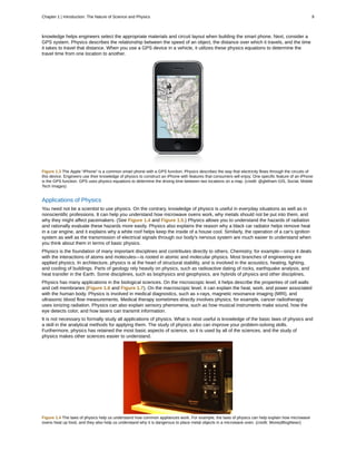 knowledge helps engineers select the appropriate materials and circuit layout when building the smart phone. Next, consider a
GPS system. Physics describes the relationship between the speed of an object, the distance over which it travels, and the time
it takes to travel that distance. When you use a GPS device in a vehicle, it utilizes these physics equations to determine the
travel time from one location to another.
Figure 1.3 The Apple “iPhone” is a common smart phone with a GPS function. Physics describes the way that electricity flows through the circuits of
this device. Engineers use their knowledge of physics to construct an iPhone with features that consumers will enjoy. One specific feature of an iPhone
is the GPS function. GPS uses physics equations to determine the driving time between two locations on a map. (credit: @gletham GIS, Social, Mobile
Tech Images)
Applications of Physics
You need not be a scientist to use physics. On the contrary, knowledge of physics is useful in everyday situations as well as in
nonscientific professions. It can help you understand how microwave ovens work, why metals should not be put into them, and
why they might affect pacemakers. (See Figure 1.4 and Figure 1.5.) Physics allows you to understand the hazards of radiation
and rationally evaluate these hazards more easily. Physics also explains the reason why a black car radiator helps remove heat
in a car engine, and it explains why a white roof helps keep the inside of a house cool. Similarly, the operation of a car's ignition
system as well as the transmission of electrical signals through our body's nervous system are much easier to understand when
you think about them in terms of basic physics.
Physics is the foundation of many important disciplines and contributes directly to others. Chemistry, for example—since it deals
with the interactions of atoms and molecules—is rooted in atomic and molecular physics. Most branches of engineering are
applied physics. In architecture, physics is at the heart of structural stability, and is involved in the acoustics, heating, lighting,
and cooling of buildings. Parts of geology rely heavily on physics, such as radioactive dating of rocks, earthquake analysis, and
heat transfer in the Earth. Some disciplines, such as biophysics and geophysics, are hybrids of physics and other disciplines.
Physics has many applications in the biological sciences. On the microscopic level, it helps describe the properties of cell walls
and cell membranes (Figure 1.6 and Figure 1.7). On the macroscopic level, it can explain the heat, work, and power associated
with the human body. Physics is involved in medical diagnostics, such as x-rays, magnetic resonance imaging (MRI), and
ultrasonic blood flow measurements. Medical therapy sometimes directly involves physics; for example, cancer radiotherapy
uses ionizing radiation. Physics can also explain sensory phenomena, such as how musical instruments make sound, how the
eye detects color, and how lasers can transmit information.
It is not necessary to formally study all applications of physics. What is most useful is knowledge of the basic laws of physics and
a skill in the analytical methods for applying them. The study of physics also can improve your problem-solving skills.
Furthermore, physics has retained the most basic aspects of science, so it is used by all of the sciences, and the study of
physics makes other sciences easier to understand.
Figure 1.4 The laws of physics help us understand how common appliances work. For example, the laws of physics can help explain how microwave
ovens heat up food, and they also help us understand why it is dangerous to place metal objects in a microwave oven. (credit: MoneyBlogNewz)
Chapter 1 | Introduction: The Nature of Science and Physics 9
 