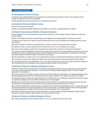 Conceptual Questions
4.1 Development of Force Concept
1. Propose a force standard different from the example of a stretched spring discussed in the text. Your standard must be
capable of producing the same force repeatedly.
2. What properties do forces have that allow us to classify them as vectors?
4.2 Newton's First Law of Motion: Inertia
3. How are inertia and mass related?
4. What is the relationship between weight and mass? Which is an intrinsic, unchanging property of a body?
4.3 Newton's Second Law of Motion: Concept of a System
5. Which statement is correct? (a) Net force causes motion. (b) Net force causes change in motion. Explain your answer and
give an example.
6. Why can we neglect forces such as those holding a body together when we apply Newton’s second law of motion?
7. Explain how the choice of the “system of interest” affects which forces must be considered when applying Newton’s second
law of motion.
8. Describe a situation in which the net external force on a system is not zero, yet its speed remains constant.
9. A system can have a nonzero velocity while the net external force on it is zero. Describe such a situation.
10. A rock is thrown straight up. What is the net external force acting on the rock when it is at the top of its trajectory?
11. (a) Give an example of different net external forces acting on the same system to produce different accelerations. (b) Give an
example of the same net external force acting on systems of different masses, producing different accelerations. (c) What law
accurately describes both effects? State it in words and as an equation.
12. If the acceleration of a system is zero, are no external forces acting on it? What about internal forces? Explain your answers.
13. If a constant, nonzero force is applied to an object, what can you say about the velocity and acceleration of the object?
14. The gravitational force on the basketball in Figure 4.6 is ignored. When gravity is taken into account, what is the direction of
the net external force on the basketball—above horizontal, below horizontal, or still horizontal?
4.4 Newton's Third Law of Motion: Symmetry in Forces
15. When you take off in a jet aircraft, there is a sensation of being pushed back into the seat. Explain why you move backward
in the seat—is there really a force backward on you? (The same reasoning explains whiplash injuries, in which the head is
apparently thrown backward.)
16. A device used since the 1940s to measure the kick or recoil of the body due to heart beats is the “ballistocardiograph.” What
physics principle(s) are involved here to measure the force of cardiac contraction? How might we construct such a device?
17. Describe a situation in which one system exerts a force on another and, as a consequence, experiences a force that is equal
in magnitude and opposite in direction. Which of Newton’s laws of motion apply?
18. Why does an ordinary rifle recoil (kick backward) when fired? The barrel of a recoilless rifle is open at both ends. Describe
how Newton’s third law applies when one is fired. Can you safely stand close behind one when it is fired?
19. An American football lineman reasons that it is senseless to try to out-push the opposing player, since no matter how hard he
pushes he will experience an equal and opposite force from the other player. Use Newton’s laws and draw a free-body diagram
of an appropriate system to explain how he can still out-push the opposition if he is strong enough.
20. Newton’s third law of motion tells us that forces always occur in pairs of equal and opposite magnitude. Explain how the
choice of the “system of interest” affects whether one such pair of forces cancels.
4.5 Normal, Tension, and Other Examples of Force
21. If a leg is suspended by a traction setup as shown in Figure 4.30, what is the tension in the rope?
Chapter 4 | Dynamics: Force and Newton's Laws of Motion 181
 