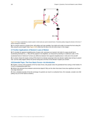 Figure 4.30 A leg is suspended by a traction system in which wires are used to transmit forces. Frictionless pulleys change the direction of the force T
without changing its magnitude.
22. In a traction setup for a broken bone, with pulleys and rope available, how might we be able to increase the force along the
tibia using the same weight? (See Figure 4.30.) (Note that the tibia is the shin bone shown in this image.)
4.7 Further Applications of Newton's Laws of Motion
23. To simulate the apparent weightlessness of space orbit, astronauts are trained in the hold of a cargo aircraft that is
accelerating downward at g . Why will they appear to be weightless, as measured by standing on a bathroom scale, in this
accelerated frame of reference? Is there any difference between their apparent weightlessness in orbit and in the aircraft?
24. A cartoon shows the toupee coming off the head of an elevator passenger when the elevator rapidly stops during an upward
ride. Can this really happen without the person being tied to the floor of the elevator? Explain your answer.
4.8 Extended Topic: The Four Basic Forces—An Introduction
25. Explain, in terms of the properties of the four basic forces, why people notice the gravitational force acting on their bodies if it
is such a comparatively weak force.
26. What is the dominant force between astronomical objects? Why are the other three basic forces less significant over these
very large distances?
27. Give a detailed example of how the exchange of a particle can result in an attractive force. (For example, consider one child
pulling a toy out of the hands of another.)
182 Chapter 4 | Dynamics: Force and Newton's Laws of Motion
This content is available for free at http://cnx.org/content/col11844/1.13
 