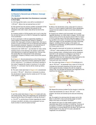 Problems & Exercises
4.3 Newton's Second Law of Motion: Concept
of a System
You may assume data taken from illustrations is accurate
to three digits.
1. A 63.0-kg sprinter starts a race with an acceleration of
4.20 m/s2
. What is the net external force on him?
2. If the sprinter from the previous problem accelerates at that
rate for 20 m, and then maintains that velocity for the
remainder of the 100-m dash, what will be his time for the
race?
3. A cleaner pushes a 4.50-kg laundry cart in such a way that
the net external force on it is 60.0 N. Calculate the magnitude
of its acceleration.
4. Since astronauts in orbit are apparently weightless, a
clever method of measuring their masses is needed to
monitor their mass gains or losses to adjust diets. One way to
do this is to exert a known force on an astronaut and measure
the acceleration produced. Suppose a net external force of
50.0 N is exerted and the astronaut’s acceleration is
measured to be 0.893 m/s2
. (a) Calculate her mass. (b) By
exerting a force on the astronaut, the vehicle in which they
orbit experiences an equal and opposite force. Discuss how
this would affect the measurement of the astronaut’s
acceleration. Propose a method in which recoil of the vehicle
is avoided.
5. In Figure 4.7, the net external force on the 24-kg mower is
stated to be 51 N. If the force of friction opposing the motion
is 24 N, what force F (in newtons) is the person exerting on
the mower? Suppose the mower is moving at 1.5 m/s when
the force F is removed. How far will the mower go before
stopping?
6. The same rocket sled drawn in Figure 4.31 is decelerated
at a rate of 196 m/s2
. What force is necessary to produce
this deceleration? Assume that the rockets are off. The mass
of the system is 2100 kg.
Figure 4.31
7. (a) If the rocket sled shown in Figure 4.32 starts with only
one rocket burning, what is the magnitude of its acceleration?
Assume that the mass of the system is 2100 kg, the thrust T
is 2.4×104
N, and the force of friction opposing the motion
is known to be 650 N. (b) Why is the acceleration not one-
fourth of what it is with all rockets burning?
Figure 4.32
8. What is the deceleration of the rocket sled if it comes to
rest in 1.1 s from a speed of 1000 km/h? (Such deceleration
caused one test subject to black out and have temporary
blindness.)
9. Suppose two children push horizontally, but in exactly
opposite directions, on a third child in a wagon. The first child
exerts a force of 75.0 N, the second a force of 90.0 N, friction
is 12.0 N, and the mass of the third child plus wagon is 23.0
kg. (a) What is the system of interest if the acceleration of the
child in the wagon is to be calculated? (b) Draw a free-body
diagram, including all forces acting on the system. (c)
Calculate the acceleration. (d) What would the acceleration
be if friction were 15.0 N?
10. A powerful motorcycle can produce an acceleration of
3.50 m/s2
while traveling at 90.0 km/h. At that speed the
forces resisting motion, including friction and air resistance,
total 400 N. (Air resistance is analogous to air friction. It
always opposes the motion of an object.) What is the
magnitude of the force the motorcycle exerts backward on the
ground to produce its acceleration if the mass of the
motorcycle with rider is 245 kg?
11. The rocket sled shown in Figure 4.33 accelerates at a
rate of 49.0 m/s2
. Its passenger has a mass of 75.0 kg. (a)
Calculate the horizontal component of the force the seat
exerts against his body. Compare this with his weight by
using a ratio. (b) Calculate the direction and magnitude of the
total force the seat exerts against his body.
Figure 4.33
12. Repeat the previous problem for the situation in which the
rocket sled decelerates at a rate of 201 m/s2
. In this
problem, the forces are exerted by the seat and restraining
belts.
13. The weight of an astronaut plus his space suit on the
Moon is only 250 N. How much do they weigh on Earth?
What is the mass on the Moon? On Earth?
14. Suppose the mass of a fully loaded module in which
astronauts take off from the Moon is 10,000 kg. The thrust of
its engines is 30,000 N. (a) Calculate its the magnitude of
acceleration in a vertical takeoff from the Moon. (b) Could it lift
off from Earth? If not, why not? If it could, calculate the
magnitude of its acceleration.
Chapter 4 | Dynamics: Force and Newton's Laws of Motion 183
 