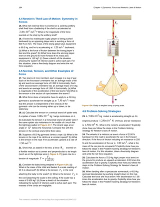 4.4 Newton's Third Law of Motion: Symmetry in
Forces
15. What net external force is exerted on a 1100-kg artillery
shell fired from a battleship if the shell is accelerated at
2.40×104
m/s2
? What is the magnitude of the force
exerted on the ship by the artillery shell?
16. A brave but inadequate rugby player is being pushed
backward by an opposing player who is exerting a force of
800 N on him. The mass of the losing player plus equipment
is 90.0 kg, and he is accelerating at 1.20 m/s2
backward.
(a) What is the force of friction between the losing player’s
feet and the grass? (b) What force does the winning player
exert on the ground to move forward if his mass plus
equipment is 110 kg? (c) Draw a sketch of the situation
showing the system of interest used to solve each part. For
this situation, draw a free-body diagram and write the net
force equation.
4.5 Normal, Tension, and Other Examples of
Force
17. Two teams of nine members each engage in a tug of war.
Each of the first team’s members has an average mass of 68
kg and exerts an average force of 1350 N horizontally. Each
of the second team’s members has an average mass of 73 kg
and exerts an average force of 1365 N horizontally. (a) What
is magnitude of the acceleration of the two teams? (b) What is
the tension in the section of rope between the teams?
18. What force does a trampoline have to apply to a 45.0-kg
gymnast to accelerate her straight up at 7.50 m/s2
? Note
that the answer is independent of the velocity of the
gymnast—she can be moving either up or down, or be
stationary.
19. (a) Calculate the tension in a vertical strand of spider web
if a spider of mass 8.00×10−5
kg hangs motionless on it.
(b) Calculate the tension in a horizontal strand of spider web if
the same spider sits motionless in the middle of it much like
the tightrope walker in Figure 4.17. The strand sags at an
angle of 12º below the horizontal. Compare this with the
tension in the vertical strand (find their ratio).
20. Suppose a 60.0-kg gymnast climbs a rope. (a) What is the
tension in the rope if he climbs at a constant speed? (b) What
is the tension in the rope if he accelerates upward at a rate of
1.50 m/s2
?
21. Show that, as stated in the text, a force F⊥ exerted on
a flexible medium at its center and perpendicular to its length
(such as on the tightrope wire in Figure 4.17) gives rise to a
tension of magnitude T =
F⊥
2 sin (θ)
.
22. Consider the baby being weighed in Figure 4.34. (a)
What is the mass of the child and basket if a scale reading of
55 N is observed? (b) What is the tension T1 in the cord
attaching the baby to the scale? (c) What is the tension T2 in
the cord attaching the scale to the ceiling, if the scale has a
mass of 0.500 kg? (d) Draw a sketch of the situation
indicating the system of interest used to solve each part. The
masses of the cords are negligible.
Figure 4.34 A baby is weighed using a spring scale.
4.6 Problem-Solving Strategies
23. A 5.00×105
-kg rocket is accelerating straight up. Its
engines produce 1.250×107
N of thrust, and air resistance
is 4.50×106
N . What is the rocket’s acceleration? Explicitly
show how you follow the steps in the Problem-Solving
Strategy for Newton’s laws of motion.
24. The wheels of a midsize car exert a force of 2100 N
backward on the road to accelerate the car in the forward
direction. If the force of friction including air resistance is 250
N and the acceleration of the car is 1.80 m/s2
, what is the
mass of the car plus its occupants? Explicitly show how you
follow the steps in the Problem-Solving Strategy for Newton’s
laws of motion. For this situation, draw a free-body diagram
and write the net force equation.
25. Calculate the force a 70.0-kg high jumper must exert on
the ground to produce an upward acceleration 4.00 times the
acceleration due to gravity. Explicitly show how you follow the
steps in the Problem-Solving Strategy for Newton’s laws of
motion.
26. When landing after a spectacular somersault, a 40.0-kg
gymnast decelerates by pushing straight down on the mat.
Calculate the force she must exert if her deceleration is 7.00
times the acceleration due to gravity. Explicitly show how you
follow the steps in the Problem-Solving Strategy for Newton’s
laws of motion.
184 Chapter 4 | Dynamics: Force and Newton's Laws of Motion
This content is available for free at http://cnx.org/content/col11844/1.13
 