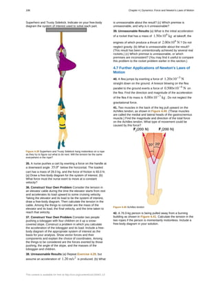 Superhero and Trusty Sidekick. Indicate on your free-body
diagram the system of interest used to solve each part.
Figure 4.39 Superhero and Trusty Sidekick hang motionless on a rope
as they try to figure out what to do next. Will the tension be the same
everywhere in the rope?
35. A nurse pushes a cart by exerting a force on the handle at
a downward angle 35.0º below the horizontal. The loaded
cart has a mass of 28.0 kg, and the force of friction is 60.0 N.
(a) Draw a free-body diagram for the system of interest. (b)
What force must the nurse exert to move at a constant
velocity?
36. Construct Your Own Problem Consider the tension in
an elevator cable during the time the elevator starts from rest
and accelerates its load upward to some cruising velocity.
Taking the elevator and its load to be the system of interest,
draw a free-body diagram. Then calculate the tension in the
cable. Among the things to consider are the mass of the
elevator and its load, the final velocity, and the time taken to
reach that velocity.
37. Construct Your Own Problem Consider two people
pushing a toboggan with four children on it up a snow-
covered slope. Construct a problem in which you calculate
the acceleration of the toboggan and its load. Include a free-
body diagram of the appropriate system of interest as the
basis for your analysis. Show vector forces and their
components and explain the choice of coordinates. Among
the things to be considered are the forces exerted by those
pushing, the angle of the slope, and the masses of the
toboggan and children.
38. Unreasonable Results (a) Repeat Exercise 4.29, but
assume an acceleration of 1.20 m/s2
is produced. (b) What
is unreasonable about the result? (c) Which premise is
unreasonable, and why is it unreasonable?
39. Unreasonable Results (a) What is the initial acceleration
of a rocket that has a mass of 1.50×106
kg at takeoff, the
engines of which produce a thrust of 2.00×106
N ? Do not
neglect gravity. (b) What is unreasonable about the result?
(This result has been unintentionally achieved by several real
rockets.) (c) Which premise is unreasonable, or which
premises are inconsistent? (You may find it useful to compare
this problem to the rocket problem earlier in this section.)
4.7 Further Applications of Newton's Laws of
Motion
40. A flea jumps by exerting a force of 1.20×10−5
N
straight down on the ground. A breeze blowing on the flea
parallel to the ground exerts a force of 0.500×10−6
N on
the flea. Find the direction and magnitude of the acceleration
of the flea if its mass is 6.00×10−7
kg . Do not neglect the
gravitational force.
41. Two muscles in the back of the leg pull upward on the
Achilles tendon, as shown in Figure 4.40. (These muscles
are called the medial and lateral heads of the gastrocnemius
muscle.) Find the magnitude and direction of the total force
on the Achilles tendon. What type of movement could be
caused by this force?
Figure 4.40 Achilles tendon
42. A 76.0-kg person is being pulled away from a burning
building as shown in Figure 4.41. Calculate the tension in the
two ropes if the person is momentarily motionless. Include a
free-body diagram in your solution.
186 Chapter 4 | Dynamics: Force and Newton's Laws of Motion
This content is available for free at http://cnx.org/content/col11844/1.13
 