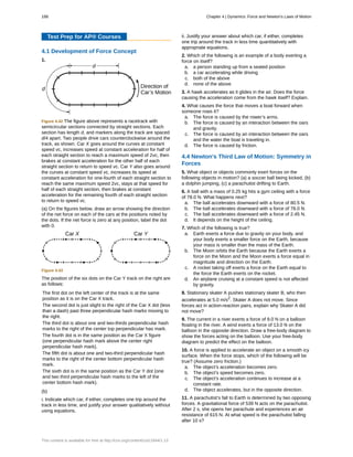 Test Prep for AP® Courses
4.1 Development of Force Concept
1.
Figure 4.42 The figure above represents a racetrack with
semicircular sections connected by straight sections. Each
section has length d, and markers along the track are spaced
d/4 apart. Two people drive cars counterclockwise around the
track, as shown. Car X goes around the curves at constant
speed vc, increases speed at constant acceleration for half of
each straight section to reach a maximum speed of 2vc, then
brakes at constant acceleration for the other half of each
straight section to return to speed vc. Car Y also goes around
the curves at constant speed vc, increases its speed at
constant acceleration for one-fourth of each straight section to
reach the same maximum speed 2vc, stays at that speed for
half of each straight section, then brakes at constant
acceleration for the remaining fourth of each straight section
to return to speed vc.
(a) On the figures below, draw an arrow showing the direction
of the net force on each of the cars at the positions noted by
the dots. If the net force is zero at any position, label the dot
with 0.
Figure 4.43
The position of the six dots on the Car Y track on the right are
as follows:
The first dot on the left center of the track is at the same
position as it is on the Car X track.
The second dot is just slight to the right of the Car X dot (less
than a dash) past three perpendicular hash marks moving to
the right.
The third dot is about one and two-thirds perpendicular hash
marks to the right of the center top perpendicular has mark.
The fourth dot is in the same position as the Car X figure
(one perpendicular hash mark above the center right
perpendicular hash mark).
The fifth dot is about one and two-third perpendicular hash
marks to the right of the center bottom perpendicular hash
mark.
The sixth dot is in the same position as the Car Y dot (one
and two third perpendicular hash marks to the left of the
center bottom hash mark).
(b)
i. Indicate which car, if either, completes one trip around the
track in less time, and justify your answer qualitatively without
using equations.
ii. Justify your answer about which car, if either, completes
one trip around the track in less time quantitatively with
appropriate equations.
2. Which of the following is an example of a body exerting a
force on itself?
a. a person standing up from a seated position
b. a car accelerating while driving
c. both of the above
d. none of the above
3. A hawk accelerates as it glides in the air. Does the force
causing the acceleration come from the hawk itself? Explain.
4. What causes the force that moves a boat forward when
someone rows it?
a. The force is caused by the rower’s arms.
b. The force is caused by an interaction between the oars
and gravity.
c. The force is caused by an interaction between the oars
and the water the boat is traveling in.
d. The force is caused by friction.
4.4 Newton's Third Law of Motion: Symmetry in
Forces
5. What object or objects commonly exert forces on the
following objects in motion? (a) a soccer ball being kicked, (b)
a dolphin jumping, (c) a parachutist drifting to Earth.
6. A ball with a mass of 0.25 kg hits a gym ceiling with a force
of 78.0 N. What happens next?
a. The ball accelerates downward with a force of 80.5 N.
b. The ball accelerates downward with a force of 78.0 N.
c. The ball accelerates downward with a force of 2.45 N.
d. It depends on the height of the ceiling.
7. Which of the following is true?
a. Earth exerts a force due to gravity on your body, and
your body exerts a smaller force on the Earth, because
your mass is smaller than the mass of the Earth.
b. The Moon orbits the Earth because the Earth exerts a
force on the Moon and the Moon exerts a force equal in
magnitude and direction on the Earth.
c. A rocket taking off exerts a force on the Earth equal to
the force the Earth exerts on the rocket.
d. An airplane cruising at a constant speed is not affected
by gravity.
8. Stationary skater A pushes stationary skater B, who then
accelerates at 5.0 m/s2
. Skater A does not move. Since
forces act in action-reaction pairs, explain why Skater A did
not move?
9. The current in a river exerts a force of 9.0 N on a balloon
floating in the river. A wind exerts a force of 13.0 N on the
balloon in the opposite direction. Draw a free-body diagram to
show the forces acting on the balloon. Use your free-body
diagram to predict the effect on the balloon.
10. A force is applied to accelerate an object on a smooth icy
surface. When the force stops, which of the following will be
true? (Assume zero friction.)
a. The object’s acceleration becomes zero.
b. The object’s speed becomes zero.
c. The object’s acceleration continues to increase at a
constant rate.
d. The object accelerates, but in the opposite direction.
11. A parachutist’s fall to Earth is determined by two opposing
forces. A gravitational force of 539 N acts on the parachutist.
After 2 s, she opens her parachute and experiences an air
resistance of 615 N. At what speed is the parachutist falling
after 10 s?
188 Chapter 4 | Dynamics: Force and Newton's Laws of Motion
This content is available for free at http://cnx.org/content/col11844/1.13
 