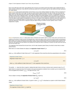 force. If you add mass to the crate, say by placing a box on top of it, you need to push even harder to get it started and also to
keep it moving. Furthermore, if you oiled the concrete you would find it to be easier to get the crate started and keep it going (as
you might expect).
Figure 5.2 is a crude pictorial representation of how friction occurs at the interface between two objects. Close-up inspection of
these surfaces shows them to be rough. So when you push to get an object moving (in this case, a crate), you must raise the
object until it can skip along with just the tips of the surface hitting, break off the points, or do both. A considerable force can be
resisted by friction with no apparent motion. The harder the surfaces are pushed together (such as if another box is placed on
the crate), the more force is needed to move them. Part of the friction is due to adhesive forces between the surface molecules
of the two objects, which explain the dependence of friction on the nature of the substances. Adhesion varies with substances in
contact and is a complicated aspect of surface physics. Once an object is moving, there are fewer points of contact (fewer
molecules adhering), so less force is required to keep the object moving. At small but nonzero speeds, friction is nearly
independent of speed.
Figure 5.2 Frictional forces, such as f , always oppose motion or attempted motion between objects in contact. Friction arises in part because of the
roughness of the surfaces in contact, as seen in the expanded view. In order for the object to move, it must rise to where the peaks can skip along the
bottom surface. Thus a force is required just to set the object in motion. Some of the peaks will be broken off, also requiring a force to maintain motion.
Much of the friction is actually due to attractive forces between molecules making up the two objects, so that even perfectly smooth surfaces are not
friction-free. Such adhesive forces also depend on the substances the surfaces are made of, explaining, for example, why rubber-soled shoes slip less
than those with leather soles.
The magnitude of the frictional force has two forms: one for static situations (static friction), the other for when there is motion
(kinetic friction).
When there is no motion between the objects, the magnitude of static friction fs is
(5.1)fs ≤ µsN,
where µs is the coefficient of static friction and N is the magnitude of the normal force (the force perpendicular to the surface).
Magnitude of Static Friction
Magnitude of static friction fs is
(5.2)fs ≤ µsN,
where µs is the coefficient of static friction and N is the magnitude of the normal force.
The symbol ≤ means less than or equal to, implying that static friction can have a minimum and a maximum value of µs N .
Static friction is a responsive force that increases to be equal and opposite to whatever force is exerted, up to its maximum limit.
Once the applied force exceeds fs(max) , the object will move. Thus
(5.3)fs(max) = µsN.
Once an object is moving, the magnitude of kinetic friction fk is given by
(5.4)fk = µkN,
where µk is the coefficient of kinetic friction. A system in which fk = µkN is described as a system in which friction behaves
simply.
Magnitude of Kinetic Friction
The magnitude of kinetic friction fk is given by
Chapter 5 | Further Applications of Newton's Laws: Friction, Drag, and Elasticity 193
 
