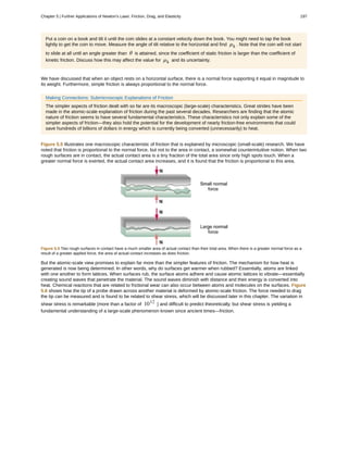 Put a coin on a book and tilt it until the coin slides at a constant velocity down the book. You might need to tap the book
lightly to get the coin to move. Measure the angle of tilt relative to the horizontal and find µk . Note that the coin will not start
to slide at all until an angle greater than θ is attained, since the coefficient of static friction is larger than the coefficient of
kinetic friction. Discuss how this may affect the value for µk and its uncertainty.
We have discussed that when an object rests on a horizontal surface, there is a normal force supporting it equal in magnitude to
its weight. Furthermore, simple friction is always proportional to the normal force.
Making Connections: Submicroscopic Explanations of Friction
The simpler aspects of friction dealt with so far are its macroscopic (large-scale) characteristics. Great strides have been
made in the atomic-scale explanation of friction during the past several decades. Researchers are finding that the atomic
nature of friction seems to have several fundamental characteristics. These characteristics not only explain some of the
simpler aspects of friction—they also hold the potential for the development of nearly friction-free environments that could
save hundreds of billions of dollars in energy which is currently being converted (unnecessarily) to heat.
Figure 5.5 illustrates one macroscopic characteristic of friction that is explained by microscopic (small-scale) research. We have
noted that friction is proportional to the normal force, but not to the area in contact, a somewhat counterintuitive notion. When two
rough surfaces are in contact, the actual contact area is a tiny fraction of the total area since only high spots touch. When a
greater normal force is exerted, the actual contact area increases, and it is found that the friction is proportional to this area.
Figure 5.5 Two rough surfaces in contact have a much smaller area of actual contact than their total area. When there is a greater normal force as a
result of a greater applied force, the area of actual contact increases as does friction.
But the atomic-scale view promises to explain far more than the simpler features of friction. The mechanism for how heat is
generated is now being determined. In other words, why do surfaces get warmer when rubbed? Essentially, atoms are linked
with one another to form lattices. When surfaces rub, the surface atoms adhere and cause atomic lattices to vibrate—essentially
creating sound waves that penetrate the material. The sound waves diminish with distance and their energy is converted into
heat. Chemical reactions that are related to frictional wear can also occur between atoms and molecules on the surfaces. Figure
5.6 shows how the tip of a probe drawn across another material is deformed by atomic-scale friction. The force needed to drag
the tip can be measured and is found to be related to shear stress, which will be discussed later in this chapter. The variation in
shear stress is remarkable (more than a factor of 1012
) and difficult to predict theoretically, but shear stress is yielding a
fundamental understanding of a large-scale phenomenon known since ancient times—friction.
Chapter 5 | Further Applications of Newton's Laws: Friction, Drag, and Elasticity 197
 