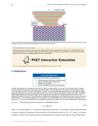 Figure 5.6 The tip of a probe is deformed sideways by frictional force as the probe is dragged across a surface. Measurements of how the force varies
for different materials are yielding fundamental insights into the atomic nature of friction.
PhET Explorations: Forces and Motion
Explore the forces at work when you try to push a filing cabinet. Create an applied force and see the resulting friction force
and total force acting on the cabinet. Charts show the forces, position, velocity, and acceleration vs. time. Draw a free-body
diagram of all the forces (including gravitational and normal forces).
Figure 5.7 Forces and Motion (http://cnx.org/content/m54899/1.2/forces-and-motion_en.jar)
5.2 Drag Forces
Learning Objectives
By the end of this section, you will be able to:
• Define drag force and model it mathematically.
• Discuss the applications of drag force.
• Define terminal velocity.
• Perform calculations to find terminal velocity.
Another interesting force in everyday life is the force of drag on an object when it is moving in a fluid (either a gas or a liquid).
You feel the drag force when you move your hand through water. You might also feel it if you move your hand during a strong
wind. The faster you move your hand, the harder it is to move. You feel a smaller drag force when you tilt your hand so only the
side goes through the air—you have decreased the area of your hand that faces the direction of motion. Like friction, the drag
force always opposes the motion of an object. Unlike simple friction, the drag force is proportional to some function of the
velocity of the object in that fluid. This functionality is complicated and depends upon the shape of the object, its size, its velocity,
and the fluid it is in. For most large objects such as bicyclists, cars, and baseballs not moving too slowly, the magnitude of the
drag force FD is found to be proportional to the square of the speed of the object. We can write this relationship mathematically
as FD ∝ v2
. When taking into account other factors, this relationship becomes
(5.13)
FD = 1
2
CρAv2
,
where C is the drag coefficient, A is the area of the object facing the fluid, and ρ is the density of the fluid. (Recall that density
is mass per unit volume.) This equation can also be written in a more generalized fashion as FD = bv2
, where b is a constant
equivalent to 0.5CρA . We have set the exponent for these equations as 2 because, when an object is moving at high velocity
198 Chapter 5 | Further Applications of Newton's Laws: Friction, Drag, and Elasticity
This content is available for free at http://cnx.org/content/col11844/1.13
 