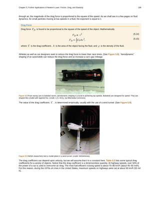through air, the magnitude of the drag force is proportional to the square of the speed. As we shall see in a few pages on fluid
dynamics, for small particles moving at low speeds in a fluid, the exponent is equal to 1.
Drag Force
Drag force FD is found to be proportional to the square of the speed of the object. Mathematically
(5.14)FD ∝ v2
(5.15)
FD = 1
2
CρAv2
,
where C is the drag coefficient, A is the area of the object facing the fluid, and ρ is the density of the fluid.
Athletes as well as car designers seek to reduce the drag force to lower their race times. (See Figure 5.8). “Aerodynamic”
shaping of an automobile can reduce the drag force and so increase a car's gas mileage.
Figure 5.8 From racing cars to bobsled racers, aerodynamic shaping is crucial to achieving top speeds. Bobsleds are designed for speed. They are
shaped like a bullet with tapered fins. (credit: U.S. Army, via Wikimedia Commons)
The value of the drag coefficient, C , is determined empirically, usually with the use of a wind tunnel. (See Figure 5.9).
Figure 5.9 NASA researchers test a model plane in a wind tunnel. (credit: NASA/Ames)
The drag coefficient can depend upon velocity, but we will assume that it is a constant here. Table 5.2 lists some typical drag
coefficients for a variety of objects. Notice that the drag coefficient is a dimensionless quantity. At highway speeds, over 50% of
the power of a car is used to overcome air drag. The most fuel-efficient cruising speed is about 70–80 km/h (about 45–50 mi/h).
For this reason, during the 1970s oil crisis in the United States, maximum speeds on highways were set at about 90 km/h (55 mi/
h).
Chapter 5 | Further Applications of Newton's Laws: Friction, Drag, and Elasticity 199
 