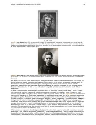 Figure 1.8 Isaac Newton (1642–1727) was very reluctant to publish his revolutionary work and had to be convinced to do so. In his later years, he
stepped down from his academic post and became exchequer of the Royal Mint. He took this post seriously, inventing reeding (or creating ridges) on
the edge of coins to prevent unscrupulous people from trimming the silver off of them before using them as currency. (credit: Arthur Shuster and Arthur
E. Shipley: Britain's Heritage of Science. London, 1917.)
Figure 1.9 Marie Curie (1867–1934) sacrificed monetary assets to help finance her early research and damaged her physical well-being with radiation
exposure. She is the only person to win Nobel prizes in both physics and chemistry. One of her daughters also won a Nobel Prize. (credit: Wikimedia
Commons)
We all are curious to some extent. We look around, make generalizations, and try to understand what we see—for example, we
look up and wonder whether one type of cloud signals an oncoming storm. As we become serious about exploring nature, we
become more organized and formal in collecting and analyzing data. We attempt greater precision, perform controlled
experiments (if we can), and write down ideas about how the data may be organized and unified. We then formulate models,
theories, and laws based on the data we have collected and analyzed to generalize and communicate the results of these
experiments.
A model is a representation of something that is often too difficult (or impossible) to display directly. While a model is justified
with experimental proof, it is only accurate under limited situations. An example is the planetary model of the atom in which
electrons are pictured as orbiting the nucleus, analogous to the way planets orbit the Sun. (See Figure 1.10.) We cannot observe
electron orbits directly, but the mental image helps explain the observations we can make, such as the emission of light from hot
gases (atomic spectra). Physicists use models for a variety of purposes. For example, models can help physicists analyze a
scenario and perform a calculation, or they can be used to represent a situation in the form of a computer simulation. A theory is
an explanation for patterns in nature that is supported by scientific evidence and verified multiple times by various groups of
researchers. Some theories include models to help visualize phenomena, whereas others do not. Newton's theory of gravity, for
example, does not require a model or mental image, because we can observe the objects directly with our own senses. The
kinetic theory of gases, on the other hand, is a model in which a gas is viewed as being composed of atoms and molecules.
Atoms and molecules are too small to be observed directly with our senses—thus, we picture them mentally to understand what
our instruments tell us about the behavior of gases.
A law uses concise language to describe a generalized pattern in nature that is supported by scientific evidence and repeated
experiments. Often, a law can be expressed in the form of a single mathematical equation. Laws and theories are similar in that
they are both scientific statements that result from a tested hypothesis and are supported by scientific evidence. However, the
designation law is reserved for a concise and very general statement that describes phenomena in nature, such as the law that
Chapter 1 | Introduction: The Nature of Science and Physics 11
 