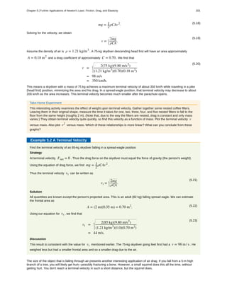 (5.18)
mg = 1
2
ρCAv2
.
Solving for the velocity, we obtain
(5.19)
v =
2mg
ρCA
.
Assume the density of air is ρ = 1.21 kg/m3
. A 75-kg skydiver descending head first will have an area approximately
A = 0.18 m2
and a drag coefficient of approximately C = 0.70 . We find that
(5.20)
v =
2(75 kg)(9.80 m/s2
)
(1.21 kg/m3
)(0.70)(0.18 m2
)
= 98 m/s
= 350 km/h.
This means a skydiver with a mass of 75 kg achieves a maximum terminal velocity of about 350 km/h while traveling in a pike
(head first) position, minimizing the area and his drag. In a spread-eagle position, that terminal velocity may decrease to about
200 km/h as the area increases. This terminal velocity becomes much smaller after the parachute opens.
Take-Home Experiment
This interesting activity examines the effect of weight upon terminal velocity. Gather together some nested coffee filters.
Leaving them in their original shape, measure the time it takes for one, two, three, four, and five nested filters to fall to the
floor from the same height (roughly 2 m). (Note that, due to the way the filters are nested, drag is constant and only mass
varies.) They obtain terminal velocity quite quickly, so find this velocity as a function of mass. Plot the terminal velocity v
versus mass. Also plot v2
versus mass. Which of these relationships is more linear? What can you conclude from these
graphs?
Example 5.2 A Terminal Velocity
Find the terminal velocity of an 85-kg skydiver falling in a spread-eagle position.
Strategy
At terminal velocity, Fnet = 0 . Thus the drag force on the skydiver must equal the force of gravity (the person's weight).
Using the equation of drag force, we find mg = 1
2
ρCAv2
.
Thus the terminal velocity vt can be written as
(5.21)
vt =
2mg
ρCA
.
Solution
All quantities are known except the person's projected area. This is an adult (82 kg) falling spread eagle. We can estimate
the frontal area as
(5.22)A = (2 m)(0.35 m) = 0.70 m2
.
Using our equation for vt , we find that
(5.23)
vt =
2(85 kg)(9.80 m/s2
)
(1.21 kg/m3
)(1.0)(0.70 m2
)
= 44 m/s.
Discussion
This result is consistent with the value for vt mentioned earlier. The 75-kg skydiver going feet first had a v = 98 m / s . He
weighed less but had a smaller frontal area and so a smaller drag due to the air.
The size of the object that is falling through air presents another interesting application of air drag. If you fall from a 5-m high
branch of a tree, you will likely get hurt—possibly fracturing a bone. However, a small squirrel does this all the time, without
getting hurt. You don't reach a terminal velocity in such a short distance, but the squirrel does.
Chapter 5 | Further Applications of Newton's Laws: Friction, Drag, and Elasticity 201
 