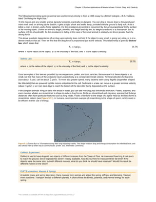 The following interesting quote on animal size and terminal velocity is from a 1928 essay by a British biologist, J.B.S. Haldane,
titled “On Being the Right Size.”
To the mouse and any smaller animal, [gravity] presents practically no dangers. You can drop a mouse down a thousand-yard
mine shaft; and, on arriving at the bottom, it gets a slight shock and walks away, provided that the ground is fairly soft. A rat is
killed, a man is broken, and a horse splashes. For the resistance presented to movement by the air is proportional to the surface
of the moving object. Divide an animal's length, breadth, and height each by ten; its weight is reduced to a thousandth, but its
surface only to a hundredth. So the resistance to falling in the case of the small animal is relatively ten times greater than the
driving force.
The above quadratic dependence of air drag upon velocity does not hold if the object is very small, is going very slow, or is in a
denser medium than air. Then we find that the drag force is proportional just to the velocity. This relationship is given by Stokes'
law, which states that
(5.24)Fs = 6πrηv,
where r is the radius of the object, η is the viscosity of the fluid, and v is the object's velocity.
Stokes' Law
(5.25)Fs = 6πrηv,
where r is the radius of the object, η is the viscosity of the fluid, and v is the object's velocity.
Good examples of this law are provided by microorganisms, pollen, and dust particles. Because each of these objects is so
small, we find that many of these objects travel unaided only at a constant (terminal) velocity. Terminal velocities for bacteria
(size about 1 μm ) can be about 2 μm/s . To move at a greater speed, many bacteria swim using flagella (organelles shaped
like little tails) that are powered by little motors embedded in the cell. Sediment in a lake can move at a greater terminal velocity
(about 5 μm/s ), so it can take days to reach the bottom of the lake after being deposited on the surface.
If we compare animals living on land with those in water, you can see how drag has influenced evolution. Fishes, dolphins, and
even massive whales are streamlined in shape to reduce drag forces. Birds are streamlined and migratory species that fly large
distances often have particular features such as long necks. Flocks of birds fly in the shape of a spear head as the flock forms a
streamlined pattern (see Figure 5.11). In humans, one important example of streamlining is the shape of sperm, which need to
be efficient in their use of energy.
Figure 5.11 Geese fly in a V formation during their long migratory travels. This shape reduces drag and energy consumption for individual birds, and
also allows them a better way to communicate. (credit: Julo, Wikimedia Commons)
Galileo's Experiment
Galileo is said to have dropped two objects of different masses from the Tower of Pisa. He measured how long it took each
to reach the ground. Since stopwatches weren't readily available, how do you think he measured their fall time? If the
objects were the same size, but with different masses, what do you think he should have observed? Would this result be
different if done on the Moon?
PhET Explorations: Masses & Springs
A realistic mass and spring laboratory. Hang masses from springs and adjust the spring stiffness and damping. You can
even slow time. Transport the lab to different planets. A chart shows the kinetic, potential, and thermal energy for each
spring.
202 Chapter 5 | Further Applications of Newton's Laws: Friction, Drag, and Elasticity
This content is available for free at http://cnx.org/content/col11844/1.13
 