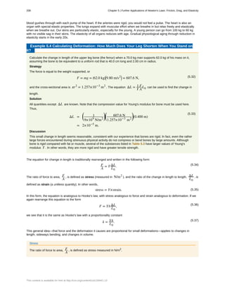 blood gushes through with each pump of the heart. If the arteries were rigid, you would not feel a pulse. The heart is also an
organ with special elastic properties. The lungs expand with muscular effort when we breathe in but relax freely and elastically
when we breathe out. Our skins are particularly elastic, especially for the young. A young person can go from 100 kg to 60 kg
with no visible sag in their skins. The elasticity of all organs reduces with age. Gradual physiological aging through reduction in
elasticity starts in the early 20s.
Example 5.4 Calculating Deformation: How Much Does Your Leg Shorten When You Stand on
It?
Calculate the change in length of the upper leg bone (the femur) when a 70.0 kg man supports 62.0 kg of his mass on it,
assuming the bone to be equivalent to a uniform rod that is 40.0 cm long and 2.00 cm in radius.
Strategy
The force is equal to the weight supported, or
(5.32)F = mg = ⎛
⎝62.0 kg⎞
⎠
⎛
⎝9.80 m/s2⎞
⎠ = 607.6 N,
and the cross-sectional area is πr2
= 1.257×10−3
m2
. The equation ΔL = 1
Y
F
A
L0 can be used to find the change in
length.
Solution
All quantities except ΔL are known. Note that the compression value for Young's modulus for bone must be used here.
Thus,
(5.33)
ΔL =
⎛
⎝
1
9×109
N/m2
⎞
⎠
⎛
⎝
607.6 N
1.257×10−3
m2
⎞
⎠(0.400 m)
= 2×10−5
m.
Discussion
This small change in length seems reasonable, consistent with our experience that bones are rigid. In fact, even the rather
large forces encountered during strenuous physical activity do not compress or bend bones by large amounts. Although
bone is rigid compared with fat or muscle, several of the substances listed in Table 5.3 have larger values of Young's
modulus Y . In other words, they are more rigid and have greater tensile strength.
The equation for change in length is traditionally rearranged and written in the following form:
(5.34)F
A
= YΔL
L0
.
The ratio of force to area, F
A
, is defined as stress (measured in N/m2
), and the ratio of the change in length to length, ΔL
L0
, is
defined as strain (a unitless quantity). In other words,
(5.35)stress = Y×strain.
In this form, the equation is analogous to Hooke's law, with stress analogous to force and strain analogous to deformation. If we
again rearrange this equation to the form
(5.36)
F = YAΔL
L0
,
we see that it is the same as Hooke's law with a proportionality constant
(5.37)
k = YA
L0
.
This general idea—that force and the deformation it causes are proportional for small deformations—applies to changes in
length, sideways bending, and changes in volume.
Stress
The ratio of force to area, F
A
, is defined as stress measured in N/m2
.
208 Chapter 5 | Further Applications of Newton's Laws: Friction, Drag, and Elasticity
This content is available for free at http://cnx.org/content/col11844/1.13
 