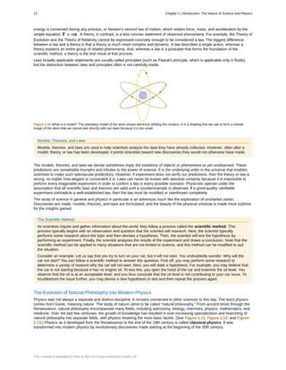 energy is conserved during any process, or Newton's second law of motion, which relates force, mass, and acceleration by the
simple equation F = ma . A theory, in contrast, is a less concise statement of observed phenomena. For example, the Theory of
Evolution and the Theory of Relativity cannot be expressed concisely enough to be considered a law. The biggest difference
between a law and a theory is that a theory is much more complex and dynamic. A law describes a single action, whereas a
theory explains an entire group of related phenomena. And, whereas a law is a postulate that forms the foundation of the
scientific method, a theory is the end result of that process.
Less broadly applicable statements are usually called principles (such as Pascal's principle, which is applicable only in fluids),
but the distinction between laws and principles often is not carefully made.
Figure 1.10 What is a model? This planetary model of the atom shows electrons orbiting the nucleus. It is a drawing that we use to form a mental
image of the atom that we cannot see directly with our eyes because it is too small.
Models, Theories, and Laws
Models, theories, and laws are used to help scientists analyze the data they have already collected. However, often after a
model, theory, or law has been developed, it points scientists toward new discoveries they would not otherwise have made.
The models, theories, and laws we devise sometimes imply the existence of objects or phenomena as yet unobserved. These
predictions are remarkable triumphs and tributes to the power of science. It is the underlying order in the universe that enables
scientists to make such spectacular predictions. However, if experiment does not verify our predictions, then the theory or law is
wrong, no matter how elegant or convenient it is. Laws can never be known with absolute certainty because it is impossible to
perform every imaginable experiment in order to confirm a law in every possible scenario. Physicists operate under the
assumption that all scientific laws and theories are valid until a counterexample is observed. If a good-quality, verifiable
experiment contradicts a well-established law, then the law must be modified or overthrown completely.
The study of science in general and physics in particular is an adventure much like the exploration of uncharted ocean.
Discoveries are made; models, theories, and laws are formulated; and the beauty of the physical universe is made more sublime
for the insights gained.
The Scientific Method
As scientists inquire and gather information about the world, they follow a process called the scientific method. This
process typically begins with an observation and question that the scientist will research. Next, the scientist typically
performs some research about the topic and then devises a hypothesis. Then, the scientist will test the hypothesis by
performing an experiment. Finally, the scientist analyzes the results of the experiment and draws a conclusion. Note that the
scientific method can be applied to many situations that are not limited to science, and this method can be modified to suit
the situation.
Consider an example. Let us say that you try to turn on your car, but it will not start. You undoubtedly wonder: Why will the
car not start? You can follow a scientific method to answer this question. First off, you may perform some research to
determine a variety of reasons why the car will not start. Next, you will state a hypothesis. For example, you may believe that
the car is not starting because it has no engine oil. To test this, you open the hood of the car and examine the oil level. You
observe that the oil is at an acceptable level, and you thus conclude that the oil level is not contributing to your car issue. To
troubleshoot the issue further, you may devise a new hypothesis to test and then repeat the process again.
The Evolution of Natural Philosophy into Modern Physics
Physics was not always a separate and distinct discipline. It remains connected to other sciences to this day. The word physics
comes from Greek, meaning nature. The study of nature came to be called “natural philosophy.” From ancient times through the
Renaissance, natural philosophy encompassed many fields, including astronomy, biology, chemistry, physics, mathematics, and
medicine. Over the last few centuries, the growth of knowledge has resulted in ever-increasing specialization and branching of
natural philosophy into separate fields, with physics retaining the most basic facets. (See Figure 1.11, Figure 1.12, and Figure
1.13.) Physics as it developed from the Renaissance to the end of the 19th century is called classical physics. It was
transformed into modern physics by revolutionary discoveries made starting at the beginning of the 20th century.
12 Chapter 1 | Introduction: The Nature of Science and Physics
This content is available for free at http://cnx.org/content/col11844/1.13
 