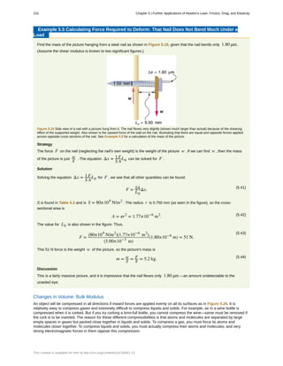 Example 5.5 Calculating Force Required to Deform: That Nail Does Not Bend Much Under a
Load
Find the mass of the picture hanging from a steel nail as shown in Figure 5.19, given that the nail bends only 1.80 µm .
(Assume the shear modulus is known to two significant figures.)
Figure 5.19 Side view of a nail with a picture hung from it. The nail flexes very slightly (shown much larger than actual) because of the shearing
effect of the supported weight. Also shown is the upward force of the wall on the nail, illustrating that there are equal and opposite forces applied
across opposite cross sections of the nail. See Example 5.5 for a calculation of the mass of the picture.
Strategy
The force F on the nail (neglecting the nail's own weight) is the weight of the picture w . If we can find w , then the mass
of the picture is just w
g . The equation Δx = 1
S
F
A
L0 can be solved for F .
Solution
Solving the equation Δx = 1
S
F
A
L0 for F , we see that all other quantities can be found:
(5.41)
F = SA
L0
Δx.
S is found in Table 5.3 and is S = 80×109
N/m2
. The radius r is 0.750 mm (as seen in the figure), so the cross-
sectional area is
(5.42)A = πr2
= 1.77×10−6
m2
.
The value for L0 is also shown in the figure. Thus,
(5.43)
F =
(80×109
N/m2
)(1.77×10−6
m2
)
(5.00×10−3
m)
(1.80×10−6
m) = 51 N.
This 51 N force is the weight w of the picture, so the picture's mass is
(5.44)
m = w
g = F
g = 5.2 kg.
Discussion
This is a fairly massive picture, and it is impressive that the nail flexes only 1.80 µm —an amount undetectable to the
unaided eye.
Changes in Volume: Bulk Modulus
An object will be compressed in all directions if inward forces are applied evenly on all its surfaces as in Figure 5.20. It is
relatively easy to compress gases and extremely difficult to compress liquids and solids. For example, air in a wine bottle is
compressed when it is corked. But if you try corking a brim-full bottle, you cannot compress the wine—some must be removed if
the cork is to be inserted. The reason for these different compressibilities is that atoms and molecules are separated by large
empty spaces in gases but packed close together in liquids and solids. To compress a gas, you must force its atoms and
molecules closer together. To compress liquids and solids, you must actually compress their atoms and molecules, and very
strong electromagnetic forces in them oppose this compression.
210 Chapter 5 | Further Applications of Newton's Laws: Friction, Drag, and Elasticity
This content is available for free at http://cnx.org/content/col11844/1.13
 